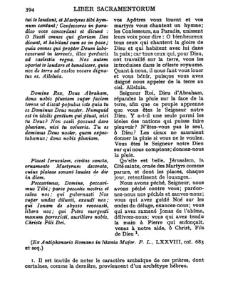 tui te laudant, et Martyres Ubi hym-  vos Apôtres vous louent et vos
num cantant; Confessores in para-     martyrs vous chantent un hymne;
diso voce concordant et âicunt :      les Confesseurs, au Paradis, unissent
O Beati omnes qui gloriam Deo         leurs voix pour dire : O bienheureux
dicunt, et habitant cum eo in pace ;  tous ceux qui chantent la gloire de
quia omnes qui propter Deum labo-     Dieu et qui habitent avec lui dans
raverunt in terrenis, illos perducis  la paix; car tous ceux qui, pour Dieu,
ad caelestia régna. Nos autem         ont travaillé sur la terre, vous les
oportet te lauâare et benedicere, quiaintroduisez dans le céleste royaume.
nos de terra ad caeîos vocare digna-  Quant à nous, il nous faut vous louer
tus es. Alléluia.                     et vous bénir, puisque vous avez
                                      daigné nous appeler de la terre au
                                      ciel. Alléluia.
   Domine Rex, Deus A braham,            Seigneur Roi, Dieu d'Abraham,
dona nobis pluviam super faciem       répandez la pluie sur la face de la
terrae ut discat populus iste quia tu terre, afin que ce peuple apprenne
es Dominus Deus noster. Numquid que vous êtes le Seigneur notre
est in iâolis gentium qui pluat, nisi Dieu. Y a-t-il une seule parmi les
tu Deus? Non caeli possunt dare idoles des nations qui puisse faire
pluviam, nisi tu volueris. Tu es pleuvoir? N'êtes-vous pas le seul,
dominus Deus noster, quem expec- ô Dieu ? Les cieux ne sauraient
tabamus; dona nobis pluviam.          donner la pluie si vous ne le voulez.
                                      Vous êtes le Seigneur notre Dieu
                                      sur qui nous comptons ; donnez-nous
                                      la pluie.
   Placet Ierusalem, civitas sancta,     Qu'elle est belle, Jérusalem, la
ornamento Martyrum          decorata, Cité sainte, ornée des Martyrs comme
cuius plateae sonant laudes de die parure, et dont les places, chaque
in diem.                              jour, retentissent de louanges..
   Peccavimus,    Domine,    peccavi-    Nous avons péché, Seigneur, nous
mus Tibi ; parce peccatis nostris et avons péché contre vous; pardon-
salva nos; qui gubemasti Noe nez-nous nos péchés et sauvez-nous ;
super undas diluvii, exaudi nos; vous qui avez guidé Noé sur les
qui Ionam de abysso revocasti, ondes du déluge, exaucez-nous ; vous
libéra nos; qui Petro mergenti qui avez ramené Jonas de l'abîme,
manum porrexisti, auxiliare nobis, délivrez-nous; vous qui avez tendu
Christs Fili Dei.                     la main à Pierre qui enfonçait,
                                       venez à notre aide, ô Christ, Fils
                                                  1
                                       de Dieu .
  {Ex Antiphonario Romano in 7i          ia Major. P. L,, L X X V T I I , col. 683
et seq.)

   1. Il est inutile de noter le caractère archaïque de ces prières, dont
certaines, comme la dernière, proviennent d'un archétype hébreu.
 