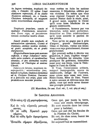 in fugam vertentem, trophaeis in-     vous mettez en fuite les nations
dite, o Demetri. Ut igitur Liaei      ennemies, ô Démétrius, célèbre par
elationem repressisti, et in stadio   vos victoires. De même que vous
Nestorem animasti, sic, o Sancte,     avez réprimé l'orgueil de Liée et
Christum interpella, ut magnam        ranimé Nestor dans le stade, ainsi,
nobis misericordiam elargiatur.       ô grand saint, suppliez le Christ
                                      qu'il nous fasse bénéficier de sa
                                      grande miséricorde.
   Trophaeis praeclare, sancte et       O Panteleemon, fameux par vos
mediator Panteleemon, misericor- triomphes, notre saint protecteur,
dem Deum roga, ut peccatorum demandez au Dieu miséricordieux
veniam animabus nostris donet.        qu'il nous accorde le pardon de
                                      nos péchés.
   Sancti praetio non conducti, et      Vous qu'on ne gagne pas à prix
miraculorum operatores, Cosma et d'argent,        grands    thaumaturges,
Damiane, animas nostras visitate;     Corne et Damien, visitez nos âmes;
ut gratis accepistis, sic et gratis vous avez reçu gratuitement, donnez
elargiamini.                         gratuitement.
   Magnitudinem tuam quis narrare       Qui pourrait suffire à décrire vos
sufficiat, o virgo Iohannes? mira- grandeurs, ô Jean, l'apôtre vierge?
culis enim scaturis, et curationibus Vous multipliez les miracles, vous
abundas, et pro animabus nostris prodiguez les guérisons, intercédez
intercède, ut Theologus et amicus aussi pour nos âmes, vous le Théo-
Chrtsti.                             logien et l'ami du Christ.
   Intercessio fervens, munimen in-     O Vous, l'intercession ardente,
expuqnabile ; misericordiae fons, rempart inexpugnable, source de
mundi refugium, impense clamemus miséricorde, refuge de l'univers,
ad te, Deipara Domina. Succurre      nous crions sans cesse vers vous,
et a periculis nos eripe, quae sola Notre-Dame, Mère de Dieu. Venez
protectionem veioctter praebes.       à notre secours et délivrez-nous des
                                     périls, vous qui seule savez donner
                                      une prompte protection.
                       (Cf. MARTÈNE, De ont. Eccl. rit., I, col. 969 et seq.)


                          IN SANCTOS APOSTOLOS.

01 èv Tuàay) TTJ yji     pTUpYjoavxsç,Ceux qui, par toute l a terre,
                                         vous o n t rendu témoignage,
Kal sv T O Ï Ç oûpavoLÇ y&Towj]- E t sont montés dans les cieux
   COCVTEÇ,                              pour y habiter;
Ot T C 7rà0vj Xpurrou [upj- Ceux qui o n t été les émules d e
       O
                                         la Passion d u Christ,
Kal r à 7rà07) 7][/.CÙV àçaipoti^evoi E t ont, de chez nous, banni les
                                         soufïrances,
'EvraiiObc a'fyiepov àôpoiÇovTai,     Ici aujourd'hui se rassemblent
 