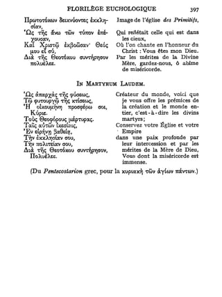 IIpcoroTOXCùv Sstxvàovrsç èxxXv)-           Image de l'église       des Primitifs,
  crtocv,
*Qç TTJÇ àvco TCOV TÙTOV STCS-              Qui reflétait celle qui est dans
  Xouaav,                                     les cieux,
Kal Xpurwj) Ex(3o5cav ' ©EQÇ                Où l'on chante en l'honneur du
    ( L U et a i ,
     JO                                       Christ :Vous êtes m o n Dieu.
Àtà    TÎjç       ©eoroxou   ouvTyjpTjaov   Par les mérites de la Divine
    TOXUSXSS.                                 Mère, gardez-nous, ô abîme
                                              de miséricorde.

                             IN MARTYRUM LAUDEM.
                                            Créateur du monde, voici que
T<ji ç u T o u p y ô ) TTJÇ XTtaso)ç,         je vous offre les prémices de
C
 H otxou u,v)V7) upoccpépco aoi,
              v
                                              la création et le monde en-
   Kùpte.                                     tier, c ' e s t - à - d i r e les divins
Toùç ©eocpopouç [JuxpTUpaç.                   martyrs ;
Talc aÔTÛv îxeataiç,                        Conservez votre Église et votre
'Ev £tp-/jV7) {ïaOs&j,                      • Empire
TTJV êxxX/jaiav trou,                       dans une p a i x profonde par
TTJV TuoXiTelav oou,                          leur intercession et par les
Atà TYJÇ ©SOTOXOO auvr/ipirjaov,              mérites de la Mère de Dieu,
    IIoXusXss.                                Vous dont la miséricorde est
                                              immense.
    (Du Pentecosiarion grec, pour la xuptaxTj TÔV àyUov 7càvTû)v.)
 
