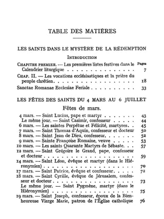 TABLE DES MATIERES

L E S   S A I N T S   D A N S   L E    M Y S T È R E   D E   L A   R É D E M P T I O N


                                      INTRODUCTION
                                                                                P a       e f i
CHAPITRE PREMIER. — Les premières listes festives dans le                             s
  Calendrier liturgique                                                                     7
CHAP. IL — Les vocations ecclésiastiques et la prière du
  peuple chrétien                                                                     18
Sanctae Romanae Ecclesiae Feriale                                                     33

LES F Ê T E S D E S SAINTS DU 4 MARS AU 6 J U I L L E T
                                Fêtes de mars.
 4 mars. — Saint Lucius, pape et martyr                                               43
  Le même jour. — Saint Casimir, confesseur                                           44
 6 mars. — Les saintes Perpétue et Félicité, martyres. .                              45
 7 mars. — Saint Thomas d'Aquin, confesseur et docteur                                50
 8 mars. — Saint Jean de Dieu, confesseur                                             52
 9 mars. — Sainte Françoise Romaine, veuve                                            53
10 mars. — Les saints Quarante Martyrs de Sébaste. . .                                57
12 mars. — Saint Grégoire le Grand, pape, confesseur
  et docteur                                                                          59
14 mars. — Saint Léon, évêque et martyr (dans le Hié-
  ronymien)                                                                           70
17 mars. — Saint Patrice, évêque et confesseur                                        72
18 mars. — Saint Cyrille, évêque de Jérusalem, confes-
  seur et docteur                                                                     73
  Le même jour. — Saint Pygmène, martyr (dans le
  Hiéronymien)                                                                        75
19 mars. — Saint Joseph, confesseur, époux de la Bien-
  heureuse Vierge Marie, patron de l'Eglise catholique                                76
 