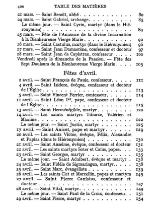 21 mars. — Saint Benoît, abbé                                 80
24 mars. — Saint Gabriel, archange                            85
  Le même jour. — Saint Cyrin, martyr (dans le Hié-
  ronymien)                                                   89
25 mars. — Fête de l'Annonce de la divine Incarnation
  à la Bienheureuse Vierge Marie                              90
26 mars. — Saint Castulus, martyr (dans le Hiéronymien)       96
27 mars. — Saint Jean Damascène, confesseur et docteur        97
28 mars. — Saint Jean de Capistran, confesseur . . . . .     100
Vendredi après le dimanche de la Passion. — Fête des
  Sept Douleurs de la Bienheureuse Vierge Marie . . . .      105

                       Fêtes d'avril.
 2 avril. — Saint François de Paule, confesseur              ni
 4 avril. — Saint Isidore, évêque, confesseur et docteur
  de l'Église                                                113
 5 avril. — Saint Vincent Ferrier, conlesseur                114
                          e r
n avril. — Saint Léon I , pape, confesseur et docteur
  de l'Église                                                115
13 avril. — Saint Herménégilde, martyr                       120
14 avril. — Les saints martyrs Tiburce, Valérien et
  Maxime                                                     122
  Le même jour. — Saint Justin, martyr                       125
17 avril. — Saint Anicet, pape et m a r t y r                129
20 avril. — Les saints Victor, évêque, Félix, Alexandre
  et Papias (dans le Hiéronymien)                            130
21 avril. — Saint Anselme, évêque, confesseur et docteur     131
22 avril. — Les saints martyrs Soter et Caïus, papes. . .    133
23 avril. — Saint Georges, martyr                            135
  Le même jour. — Saint Adalbert, évêque et martyr .         138
24 avril. — Saint Fidèle de Sigmaringen, martyr              138
25 avril. — Saint Marc, évangéliste                          139
26 avril. — Les saints Clet et Marcellin, papes et martyrs   145
27 avril. — Saint Pierre Canisius, confesseur et
  docteur                                                    147
28 avril. — Saint Vital, martyr                              149
  Le même jour. — Saint Paul de la Croix, confesseur. .      151
29 avril. — Saint Pierre, martyr                             154
 