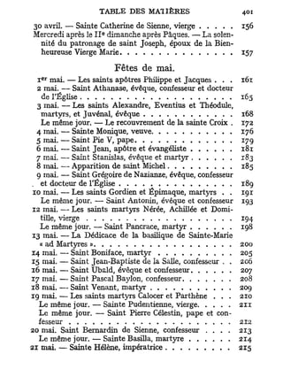 30 avril. — Sainte Catherine de Sienne, vierge              156
                    e
Mercredi après le I I dimanche après Pâques. — La solen-
  nité du patronage de saint Joseph, époux de la Bien-
  heureuse Vierge Marie                                     157

                        Fêtes de mai.
   e r
  I mai. — Les saints apôtres Philippe et Jacques . . .     161
  2 mai. — Saint Athanase, évêque, confesseur et docteur
    de l'Église                                             165
  3 mai. — Les saints Alexandre, Eventius et Théodule,
    martyrs, et Juvénai, évêque                             168
    Le même jour. — Le recouvrement de la sainte Croix .    172
  4 mai. — Sainte Monique, veuve                            176
  5 mai. — Saint Pie V, pape                                179
  6 mai. — Saint Jean, apôtre et évangéliste                181
  7 mai. — Saint Stanislas, évêque et martyr                183
  8 mai. — Apparition de saint Michel                       185
  9 mai. — Saint Grégoire de Nazianze, évêque, confesseur
. et docteur de l'Église                                    189
 10 mai. — Les saints Gordien et Épimaque, martyrs . .      191
    Le même jour. — Saint Antonin, évêque et confesseur     193
12 mai. — Les saints martyrs Nérée, Achillée et Domi-
    tille, vierge                                           194
    Le même jour. — Saint Pancrace, martyr                  198
13 mai. — La Dédicace de la basilique de Sainte-Marie
   « ad Martyres »                                           200
14 mai. — Saint Boniface, martyr                            205
15 mai. — Saint Jean-Baptiste de la Salle, confesseur . ,   206
16 mai. — Saint Ubald, évêque et confesseur                 207
17 mai. — Saint Pascal Baylon, confesseur                   208
18 mai. — Saint Venant, martyr                              209
19 mai. — Les saints martyrs Calocer et Parthène . . .      210
   Le même jour. — Sainte Pudentienne, vierge               211
   Le même jour. — Saint Pierre Célestin, pape et con-
   fesseur                                                  212
20 mai. Saint Bernardin de Sienne, confesseur . . . .       213
   Le même jour. — Sainte Basilla, martyre                  214
21 mai. — Sainte Hélène, impératrice                        215
 