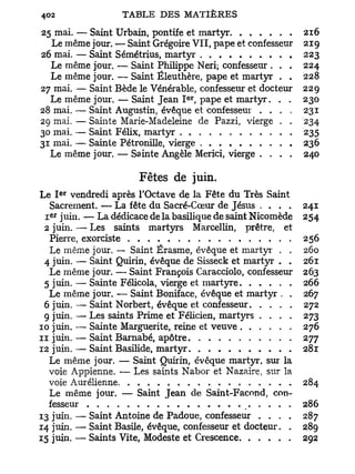 25 mai. — Saint Urbain, pontife et martyr                   216
   Le même jour. — Saint Grégoire VII, pape et confesseur   219
26 mai. — Saint Sémétrius, martyr                           223
  Le même jour. — Saint Philippe Neri; confesseur . . .     224
  Le même jour. — Saint Éleuthère, pape et martyr . .       228
27 mai. — Saint Bède le Vénérable, confesseur et docteur    229
                                 e r
  Le même jour. — Saint Jean I , pape et martyr. . .        230
28 mai. — Saint Augustin, évêque et confesseur . . . .      231
29 mai. — Sainte Marie-Madeleine de Pazzi, vierge . .       234
30 mai. — Saint Félix, martyr                               235
31 mai. — Sainte Pétronille, vierge                         236
  Le même jour. — Sainte Angèle Merici, vierge . . . .      240

                      Fêtes de juin.
        e r
Le I vendredi après l'Octave de la Fête du Très Saint
  Sacrement. — La fête du Sacré-Cœur de Jésus . . . .       241
  e r
 I juin. — La dédicace de la basilique de saint Nicomède    254
 2 juin. — Les saints martyrs Marcellin, prêtre, et
  Pierre, exorciste                                         256
  Le même jour. — Saint Érasme, évêque et martyr . .        260
 4 juin. — Saint Quirin, évêque de Sisseck et martyr . .    261
  Le même jour. — Saint François Caracciolo, confesseur     263
 5 juin. — Sainte Félicola, vierge et martyre               266
  Le même jour. — Saint Boniface, évêque et martyr . .      267
 6 juin. — Saint Norbert, évêque et confesseur              272
 9 juin. — Les saints Prime et Félicien, martyrs . . . .    273
10 juin. — Sainte Marguerite, reine et veuve                276
n juin. — Saint Barnabe, apôtre                             277
12 juin. — Saint Basilide, martyr                           281
  Le même jour. — Saint Quirin, évêque martyr, sur la
  voie Appienne. — Les saints Nabor et Nazaire, sur la
  voie Aurélienne                                           284
  Le même jour. — Saint Jean de Saint-Facond, con-
  fesseur                                                   286
13 juin. — Saint Antoine de Padoue, confesseur . . . .      287
14 juin. — Saint Basile, évêque, confesseur et docteur. .   289
15 juin. — Saints Vite, Modeste et Crescence                292
 