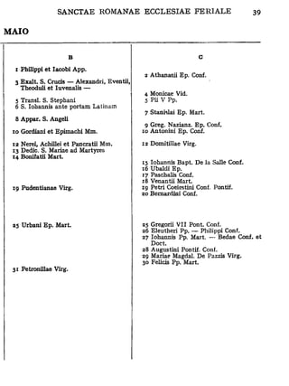 MAIO


                        B                                         G
  i Philippi et Iacobi App.
                                             2 Athanasii Ep. Conf.
 3 Exalt. S. Crucis — Alexandri, Eventii,
   Theoduli et Iuvenalis —
                                             4. Monicae Vid.
  5 Transi. S. Stephani                      5 Pii V Pp.
  6 S. Iohannis ante portam Latinam          7 Stanislai Ep. Mart.
  8 Appar. S. Angeli                         9 Greg. Nazianz. Ep. Conf.
                                            10 Antonini Ep. Conf.
 10 Gordiani et Epimachi Mm.
                                            12 Domitillae Virg.
 12 Nerei, Achillei et Pancratii Mm.
 13 Dedic. S. Mariae ad Martyres
 14 Bonifatii Mart.                         15 Iohannis Bapt. De la Salle Conf.
                                            16 Ubaldi Ep.
                                            17 Paschalis Conf.
                                            18 Venantii Mart.
                                            ig Pétri Coelestini Conf. Pontif.
 19 Pudentianae Virg.                       20 Bernardini Conf.




                                            25 Gregorii VII Pont. Conf.
 25 Urbani Ep. Mart.                        26 Eleutheri Pp. — Philippi Conf.
                                            27 Iohannis Pp. Mart. — Bedae Conf. et
                                               Doct.
                                            28 Augustini Pontif. Conf.
                                            29 Mariae Magdal. De Pazzis Virg.
                                            30 Felicis Pp. Mart.
 31 Petronillae Virg.
 