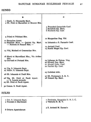 IUNIO


                    B                                           c

  1 Dedic. S. Nicomedis Mart.
  2 SS. Pétri et Marcellini et Erasmi Mm.
                                             4 Francisci Caracciolo Conf.
                                             5 Bonifatii Ep. Mart.
                                             6 Norbert! Ep. Conf.


  g Primi et Feliciani Mm.
                                            10 Margaritae Reg. Vid.
  11 Barnabae Apost.
 • 12 Basilidis Mart. — Quirini Ep. Mart.   12 Iohannis a S. Facundo Conf.
     — Naboris et Nazarii Mm. —
                                            13 Antonii Conf.
                                            14 Basilii Magni Ep. Conf.
 15 Viti, Modesti et Crescentiae Mm.


 18 Marci et Marcelliani Mm., Via Ardea-
    tina.
 19 Gervasii et Protasii Mm.                19 Iulianae de Falcon. Virg.
                                            20 Silverii Pap. Mart.
                                            21 Aloysii Gonz. Conf.
                                            22 Paulini Ep. Conf.
 23 Vig. S. Iohannis Bapt.
 24 Nativ. S. Iohannis Bapt.
                                            25 Gulielmi Abb.
 26 SS. Iohannis et Pauli Mm.
                                            27 SS. Protomart. S. R. E.
 28 Vig. SS. Pétri et Pauli Apost.          28 Irenaei Ep. Mart.
    — S. Leonis secundo
 29 SS. Pétri et Pauli Apost.

 30 Comm. S. Pauli Apost.


IULIO


  1 Oct. S. Iohannis Bapt.                   1 Pretiosiss. Sanguinis D. N. I. C.
  2 Processi et Martiniani                   2 Visitatio B. M. V.

                                             5 S. Antonii M. Zaccaria
  6 Octava Apostolorum
 