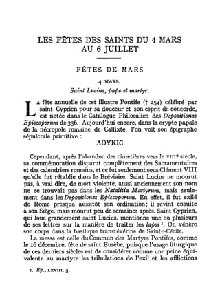 LES FÊTES DES SAINTS DU 4 MARS
               AU 6 JUILLET

                           FÊTES DE          MARS
                                   4 MARS.

                         Saint Lucius, pape et martyr.
     A fête annuelle de cet illustre Pontife (f 254) célébré par
L     saint Cyprien pour sa douceur et son esprit de concorde,
      est notée dans le Catalogue Philocalien des Depositiones
Episcoporum de 336. Aujourd'hui encore, dans la crypte papale
de la nécropole romaine de Callixte, l'on voit son épigraphe
sépulcrale primitive :
                           AOYKIC
                                                             e
   Cependant, après l'abandon des cimetières vers le v i n siècle,
sa commémoration disparut complètement des Sacramentaires
et des calendriers romains, et ce fut seulement sous Clément VIII
qu'elle fut rétablie dans le Bréviaire. Saint Lucius ne mourut
pas, à vrai dire, de mort violente, aussi anciennement son nom
ne se trouvait pas dans les Natalitia Martyrum, mais seule-
ment dans les Depositiones Episcoporum. En effet, il fut exilé
de Rome presque aussitôt son ordination; il revint ensuite
à son Siège, mais mourut peu de semaines après. Saint Cyprien,
qui loue grandement saint Lucius, mentionne une ou plusieurs
                                                         1
de ses lettres sur la manière de traiter les lapsi . On vénère
son corps dans la basilique transtévérine de Sainte-Cécile.
   La messe est celle du Commun des Martyrs Pontifes, comme
le 16 décembre, fête de saint Eusèbe, puisque l'usage liturgique
de ces derniers siècles est de considérer comme une peine équi-
valente au martyre les tribulations de l'exil et les afflictions
  I . Ep„   LXVIII, 5.
 