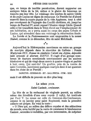 que, en temps de terrible persécution, durent supporter ces
antiques héros de la foi, même si le glaive du bourreau ne
trancha pas leur tête. Le voisinage des tombes de sainte Cécile
et du pape Lucius est digne de remarque. Ce Pontife fut d'abord
enseveli dans la crypte papale de la voie Appienne, tout à côté
par conséquent de l'hypogée des Cœcilii chrétiens, où, jusqu'au
                    er
temps de Paschal I , avait reposé l'illustre vierge Cécile. Quand
celle-ci fut transférée dans le Titre élevé sur l'emplacement de
son habitation, on y porta aussi les corps des papes Urbain et
Lucius, qui attendent dans son voisinage la résurrection finale.
   La Secrète et la Postcommunion sont empruntées à la messe
Statuit, comme le 10 décembre, fête de saint Melchiade.
                                * *
   Aujourd'hui le Hiéronymien mentionne en outre un groupe
de martyrs déposés dans le cimetière de Callixte : Natale
Martyrum DCC Romae in cimiterio. Calesti via Appia, depositio
                t

iulii episcopi et aliorum XXVII. Il s'agit d'un groupe nom-
breux de martyrs mentionnés constamment par les anciens
itinéraires et qui de vingt-deux monte à quatre-vingts et parfois
à huit cents. Qui sont-ils? Un graffïte, près de la tombe de
saint Corneille, mentionne quelques martyrs dont il est question
dans les Actes de ce Pontife :
        SANCTVS . CEREALIS • E T - SALLVSTIA - CVM • X X I
mais il est difficile de pouvoir en dire plus long.

                         L E MÊME JOUR.
                    Saint Casimir, confesseur.
  La fête de ce lis embaumé de virginale pureté, au milieu
même des frivolités d'une cour royale (f 1483), fut instituée
par Paul V. La messe est celle du Commun des Confesseurs,
comme le 23 janvier pour saint Raymond, mais la première
collecte est propre. En voici le texte :
  « O Dieu qui, au milieu des délices royales et des séductions
du monde, avez fortifié par la vertu de constance le bienheureux
Casimir, accordez à vosfidèles,par son intercession, de mépriser
 