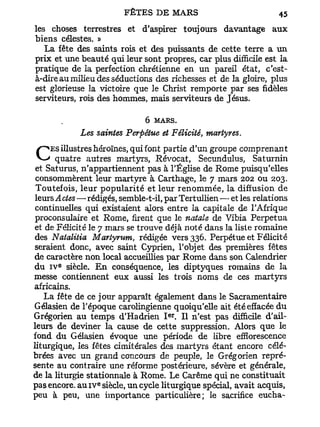 les choses terrestres et d'aspirer toujours davantage aux
biens célestes. »
   La fête des saints rois et des puissants de cette terre a un
prix et une beauté qui leur sont propres, car plus difficile est la
pratique de la perfection chrétienne en un pareil état, c'est-
à-dire au milieu des séductions des richesses et de la gloire, plus
est glorieuse la victoire que le Christ remporte par ses fidèles
serviteurs, rois des hommes, mais serviteurs de Jésus.

                              6 MARS.
            Les saintes Perpétue et Félicité, martyres.
     ES illustres héroïnes, qui font partie d'un groupe comprenant
C      quatre autres martyrs, Révocat, Secundulus, Saturnin
 et Saturus, n'appartiennent pas à l'Église de Rome puisqu'elles
 consommèrent leur martyre à Carthage, le 7 mars 202 ou 203.
 Toutefois, leur popularité et leur renommée, la diffusion de
 leurs A des—rédigés, semble-t-il, par Tertullien — et les relations
 continuelles qui existaient alors entre la capitale de l'Afrique
 proconsulaire et Rome, firent que le natale de Vibia Perpétua
 et de Félicité le 7 mars se trouve déjà noté dans la liste romaine
 des Natalitia Martyrum, rédigée vers 336. Perpétue et Félicité
 seraient donc, avec saint Cyprien, l'objet des premières fêtes
de caractère non local accueillies par Rome dans son Calendrier
       e
du i v siècle. En conséquence, les diptyques romains de la
messe contiennent eux aussi les trois noms de ces martyrs
africains.
    La fête de ce jour apparaît également dans le Sacramentaire
Gélasien de l'époque carolingienne quoiqu'elle ait été effacée du
                                    er
Grégorien au temps d'Hadrien I . Il n'est pas difficile d'ail-
leurs de deviner la cause de cette suppression. Alors que le
fond du Gélasien évoque une période de libre effiorescence
liturgique, les fêtes cimitérales des martyrs étant encore célé-
brées avec un grand concours de peuple, le Grégorien repré-
sente au contraire une réforme postérieure, sévère et générale,
de la liturgie stationnale à Rome. Le Carême qui ne constituait
                 e
pas encore, au 1 V siècle, un cycle liturgique spécial, avait acquis,
peu à peu, une importance particulière; le sacrifice eucha-
 