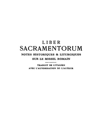 LIBER
SACRAMENTORUM
NOTES HISTORIQUES & LITURGIQUES
       SUR LE M I S S E L R O M A I N

            T R A D U I T DE L'ITALIEN
   AVEC L ' A U T O R I S A T I O N DE L ' A U T E U R
 