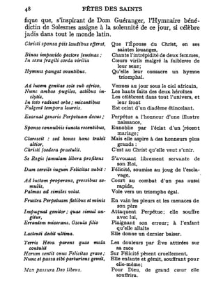 fique que, s'inspirant de Dom Guéranger, THymnaire béné-
dictin de Solesmes assigne à la solennité de ce jour, si célèbre
jadis dans tout le monde latin.
Chrisii sponsa piis laudibus efferai,   Que l'Épouse du Christ, en ses
                                          saintes louanges,
Binas impavido pectore feminas ;        Chante l'intrépidité de deux femmes,
In sexu fragiîi corda virilia           Cœurs virils malgré la faiblesse de
                                          leur sexe;
Hymnis pangat ovantibus.                Qu'elle leur consacre un hymne
                                           triomphal.
Ad îucem genitae sole sub africo,       Venues au jour sous le ciel africain,
Nunc ambae pugiles, actibus in-         Les hauts faits des deux héroïnes
  clytis,                               Les célèbrent dans tout l'univers, et
In toto radiant orbe ; micantibus         leur front
Fuîgent tempora laureis.                Est ceint d'un diadème étincelant.
Exovnat generis Perpetuam decus ;       Perpétue a l'honneur d'une illustre
                                          naissance,
Sponso connubiis iuncta recentibus,     Ennoblie par l'éclat d'un [récent
                                          mariage ;
Clarescit : sed honos hanc trahit       Mais elle aspire à des honneurs plus
  altior,                                 grands :
Chrisii foedera praetulit.              C'est au Christ qu'elle veut s'unir.
Se Régis famulam libéra profitens       S'avouant librement servante de
                                          son Roi,
Dum serviïe iugum Félicitas subit :     Félicité, soumise au joug de l'escla-
                                          vage,
Ad luciam properans, gressibus ae-      Court au combat d'un pas aussi
  mulis,                                  rapide,
Palmas ad similes volai.                Voie vers un triomphe égal.
Frustra Perpetuam fletibus et minis     En vain les pleurs et les menaces de
                                           son père
Impugnat genitor; quae simul an-        Attaquent Perpétue; elle souffre
  gitur,                                  avec lui,
Errantem miserans. Oscula   filio       Plaignant son erreur; à l'enfant
                                          qu'elle allaite
Lactenti dédit ultima.                  Elle donne un dernier baiser.
Terris Heva parens quae mala            Les douleurs par Eve attirées sur
  contulit                                sa race
Horum sentit onus Félicitas grave ;     Sur Félicité pèsent cruellement,
Nunc et passa sibi parturiens gémit,    Elle enfante et gémit, souffrant pour
                                          elle-même ;
Mox passura Deo libens.                 Pour Dieu, de grand coeur elle
                                          souffrira.
 