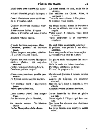 FÊTES
Luxit clara aies vincere qua dcUur    Le clair matin se lève, aube de la
                                        victoire
Athletis Domini, pergite Martyres :   Des athlètes du Christ. Allez, ô
                                        martyres :
Omnis Perpetuam curia caelilum        Toute la cour céleste, ô Perpétue,
Et te, Félicitas cupit.               O Félicité, vous désire.

Quassat Perpetuae membra tener-       Un féroce animal blesse de Perpétue
   rima                               Le corps délicat, renverse sa com-
Elidit sociam bellua. Te soror          pagne.
Stans, o Félicitas, ad nova proelia   Votre sœur, ô Félicité, vous tend
                                        la main,
Erectam reparut manu.                 Vous préparant à de nouveaux
                                        combats.

E caelo pugilum respiciens Deus       Du ciel. Dieu contemple la lutte :
Certamen, geminas ad bravium          Il prépare leur palme à ses deux
   vocat;                                athlètes,
Effuso properet sanguine, spirittis   Leur sang coule et leur âme aspire
In Christi remeans sinum.             A retourner au sein du Christ.

Optatus pénétrai corpora Martyrum     Le glaive enfin transperce les mar-
Lictoris  gladius ; sed trépidant        tyres,
   manum                              Mais la main du licteur tremble :
Fortis Perpetuae dextera dtrigit,     Perpétue, intrépide, la dirige
Praebens guttura cuspidi.             E t tend la gorge au fer.

Nunc, o magnanimae, gaudia quae       Maintenant, jouissez à jamais, nobles
  manent                                âmes,
In Sponsi talamo carpite iugiter ;    Auprès de l'Époux, du bonheur
                                        éternel.
Vos exempla dédit : praesidium        Modèles qu'il nous a donnés, à vos
  potens                                clients
Vestris ferte clientibus.             Accordez votre puissant secours.

Laus aeterna Patri, laus quoque       Gloire éternelle au Père et gloire
  Filio,                                au Fils,
Par indiviâuo gloria Flamini ;        Gloire égale à l'Esprit qui leur est
                                        uni.
In  cunctis resonet   Christiadum     Que tous les chœurs des chrétiens
  choris                                célèbrent
Virtus Martyribus data. Amen.         La force donnée aux martyrs. Ainsi
                                        soit-il.
 