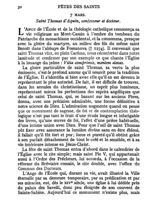 7 MARS.
            Saint Thomas d'Aquin, confesseur et docteur.
            de l'École et de la théologie catholique commença sa
L   'ANGE
      vie religieuse au Mont-Cassin à l'ombre du tombeau du
Patriarche du monachisme occidental, et la consomma, presque
avec la gloire du martyre, au milieu des fils du même saint
Benoît dans l'abbaye de Fossanova (t 1274). H convenait que
saint Thomas vînt, en plein Carême, nous réconforter dans notre
lassitude et confirmer par son exemple ce que chante l'Église
à la louange du jeûne : Vitia comprimais, mentem élevas.
   La gloire particulière de saint Thomas, sa vertu la plus
éminente, c'esMe profond amour qu'il nourrit pour la tradition
de l'Église. Il s'identifia si bien avec elle qu'il en est devenu le
représentant le plus autorisé. De fait, il est difficile de trouver,
dans les annales du christianisme, un esprit plus lumineux,
représentant mieux les perfections des esprits angéliques que
celui de saint Thomas, qui, se basant sur les anciens Pères,
donna, avec une précision admirable, une forme définitive à
notre science de Dieu. L'admiration augmente quand on pense
que ce monument de sagesse, de foi et de contemplation théo-
logique n'est pas tant le fruit d'une étude longue et infatigable
des livres, qu'une œuvre de foi, l'effet d'une prière habituelle,
d'une intime union avec Dieu. Pour que l'œil de saint Thomas
pût fixer avec assurance la lumière divine sans en être ébloui,
il fallait qu'il fût fort et pur; force et pureté qu'il obtint grâce
à son parfait détachement de tout le créé et le sensible, et à sa
vie intérieure intense en Jésus-Christ.
   La fête de saint Thomas entra d'abord dans le calendrier de
l'Église avec le rite simple; mais saint Pie V, qui appartenait
aussi à l'Ordre des Prêcheurs, lui accorda, à l'occasion de la
réforme du Bréviaire romain, le rite double, avec l'office du
Commun des Docteurs.
    L'Ange de l'École qui, durant sa vie, avait illustré la Ville
éternelle par sa demeure temporaire, par sa prédication et par
                              e
ses miracles, eut, dès le x i v siècle, une église à lui dédiée près
du palais des Savelli, donc peu éloignée de son couvent de
Sainte-Sabine. Aujourd'hui ce monument n'existe plus, mais
 