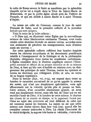 le culte de Rome envers le Saint se manifeste par la splendide
chapelle qu'on lui a érigée dans le Titre de Sainte-Marie in
Minervium, et par la petite église située près du Théâtre de
Pompée, et qui est dédiée à sainte Barbe et à saint Thomas
d'Aquin.

   La messe est celle du Commun, comme le jour de saint
François de Sales, sauf la première collecte et la première
lecture qui sont propres.
   Voici le texte de la belle collecte :
   « O Dieu qui, en illustrant votre Église par la merveilleuse
science de votre bienheureux confesseur Thomas, avez voulu
rendre cette doctrine féconde en saintes vertus, accordez-nous
non seulement de pénétrer ses enseignements, mais d'imiter
aussi ses œuvres. »
   Sur cette splendide collecte reflètent leur lumière inspirée
toutes les récentes encycliques et les documents pontificaux
relatifs à l'enseignement de la théologie et de la philosophie
thomiste, obligatoire dans toutes les académies catholiques.
L'Église considère donc le Docteur angélique comme l'inter-
prète autorisé et officiel de sa propre doctrine et de sa science
de Dieu, si bien qu'elle met d'emblée en relation avec un éloi-
gnement des principes de saint Thomas, toutes les opinions et
toutes les doctrines qui s'éloignent d'elle; et cela, en vertu
de sa longue expérience.
   Dans la lecture (Sap., vu, 7-14), est exposé dans toute sa
lumière le caractère surnaturel de ce qu'on appelle la science
des saints, qui n'est pas simplement spéculative, mais agit
efficacement sur la volonté, qu'elle plie et pousse au bien.
Cette science, d'un caractère absolument gratuit, ne nous
rend pas simplement doctes, mais elle fait de l'âme qui en est
enrichie l'amie de Dieu. A la lumière de cette science, le charme
des choses de ce monde se dissipe, et le jugement formé par
l'âme au sujet des créatures est tout différent de celui qui
est commun parmi les hommes. La raison en est que cette
science met toutes choses dans leur vrai jour, quand elle les
considère comme ordonnées à Dieu. Là réside l'harmonie de
la vérité intégrale, la sagesse très haute et véritable, c'est-à-dire
 
