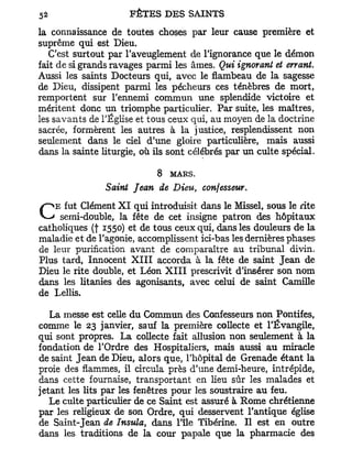 la connaissance de toutes choses par leur cause première et
suprême qui est Dieu.
   C'est surtout par l'aveuglement de l'ignorance que le démon
fait de si grands ravages parmi les âmes. Qui ignorant et errant.
Aussi les saints Docteurs qui, avec le flambeau de la sagesse
de Dieu, dissipent parmi les pécheurs ces ténèbres de mort,
remportent sur l'ennemi commun une splendide victoire et
méritent donc un triomphe particulier. Par suite, les maîtres,
les savants de l'Église et tous ceux qui, au moyen de la doctrine
sacrée, formèrent les autres à la justice, resplendissent non
seulement dans le ciel d'une gloire particulière, mais aussi
dans la sainte liturgie, où ils sont célébrés par un culte spécial.

                            8   MARS.
                Saint Jean de Dieu, confesseur.

CEsemi-double, X I fête introduisit dans patron dessous le rite
   fut Clément
               la
                   qui
                         de cet insigne
                                         le Missel,
                                                     hôpitaux
catholiques (j 1550) et de tous ceux qui, dans les douleurs de la
maladie et de l'agonie, accomplissent ici-bas les dernières phases
de leur purification avant de comparaître au tribunal divin.
Plus tard, Innocent XIII accorda à la fête de saint Jean de
Dieu le rite double, et Léon XIII prescrivit d'insérer son nom
dans les litanies des agonisants, avec celui de saint Camille
de Lellis.

   La messe est celle du Commun des Confesseurs non Pontifes,
comme le 23 janvier, sauf la première collecte et l'Évangile,
qui sont propres. La collecte fait allusion non seulement à la
fondation de l'Ordre des Hospitaliers, mais aussi au miracle
de saint Jean de Dieu, alors que, l'hôpital de Grenade étant la
proie des flammes, il circula près d'une demi-heure, intrépide,
dans cette fournaise, transportant en lieu sûr les malades et
jetant les lits par les fenêtres pour les soustraire au feu.
   Le culte particulier de ce Saint est assuré à Rome chrétienne
par les religieux de son Ordre, qui desservent l'antique église
de Saint-Jean de Insula, dans l'île Tibérine. Il est en outre
dans les traditions de la cour papale que la pharmacie des
 
