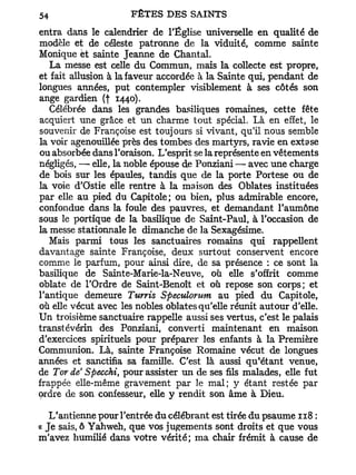 entra dans le calendrier de l'Église universelle en qualité de
modèle et de céleste patronne de la viduité, comme sainte
Monique et sainte Jeanne de Chantai.
   La messe est celle du Commun, mais la collecte est propre,
et fait allusion à la faveur accordée à la Sainte qui, pendant de
longues années, put contempler visiblement à ses côtés son
ange gardien (f 1440).
   Célébrée dans les grandes basiliques romaines, cette fête
acquiert une grâce et un charme tout spécial. Là en effet, le
souvenir de Françoise est toujours si vivant, qu'il nous semble
la voir agenouillée près des tombes des martyrs, ravie en extase
ou absorbée dans l'oraison. L'esprit se la représente en vêtements
négligés, —• elle, la noble épouse de Ponziani — avec une charge
de bois sur les épaules, tandis que de la porte Portese ou de
la voie d'Ostie elle rentre à la maison des Oblates instituées
par elle au pied du Capitole; ou bien, plus admirable encore,
confondue dans la foule des pauvres, et demandant l'aumône
sous le portique de la basilique de Saint-Paul, à l'occasion de
la messe stationnale le dimanche de la Sexagésime.
   Mais parmi tous les sanctuaires romains qui rappellent
davantage sainte Françoise, deux surtout conservent encore
comme le parfum, pour ainsi dire, de sa présence : ce sont la
basilique de Sainte-Marie-la-Neuve, où elle s'offrit comme
oblate de l'Ordre de Saint-Benoît et où repose son corps; et
l'antique demeure Turris Speculorum au pied du Capitole,
où elle vécut avec les nobles oblates qu'elle réunit autour d'elle.
Un troisième sanctuaire rappelle aussi ses vertus, c'est le palais
transtévérin des Ponziani, converti maintenant en maison
d'exercices spirituels pour préparer les enfants à la Première
Communion. Là, sainte Françoise Romaine vécut de longues
années et sanctifia sa famille. C'est là aussi qu*étant venue,
de Tor de' Speccki, pour assister un de ses fils malades, elle fut
frappée elle-même gravement par le mal; y étant restée par
ordre de son confesseur, elle y rendit son âme à Dieu.

   L'antienne pour l'entrée du célébrant est tirée du psaume 118 :
« Je sais, ô Yahweh, que vos jugements sont droits et que vous
m'avez humilié dans votre vérité; ma chair frémit à cause de
 