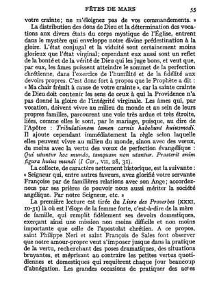 votre crainte; ne m'éloignez pas de vos commandements. »
    La distribution des dons de Dieu et la détermination des voca-
 tions aux divers états du corps mystique de l'Église, entrent
 dans le mystère qui enveloppe notre divine prédestination à la
 gloire. L'état conjugal et la viduité sont certainement moins
glorieux que l'état virginal; cependant eux aussi sont un reflet
 de la bonté et de la vérité de Dieu qui les juge bons, et veut que,
par eux, les âmes puissent atteindre le sommet de la perfection
 chrétienne, dans l'exercice de l'humilité et de la fidélité aux
 devoirs propres. C'est donc fort à propos que le Prophète a dit :
 « Ma chair frémit à cause de votre crainte », car la sainte crainte
 de Dieu doit contenir les sens de ceux à qui la Providence n'a
pas donné la gloire de l'intégrité virginale. Les âmes qui, par
vocation, doivent vivre au milieu du monde et au sein de leurs
propres familles, parcourent une voie très ardue et très étroite,
liées, comme elles le sont, par le mariage, puisque, au dire de
l'Apôtre : Tribulationem iamen carnis habebunt huiusmodi.
Il ajoute cependant immédiatement la règle selon laquelle
elles peuvent vivre au milieu du monde, sinon avec des vœux,
du moins avec la vertu des vœux de perfection évangélique :
Qui utuntur hoc mundo, tamquam non uiantur. Praelerit enim
•figura huius mundi (I Cor., vu, 28, 31).
    La collecte, de caractère nettement historique, est la suivante :
« Seigneur qui, entre autres faveurs, avez glorifié votre servante
Françoise par de familières relations avec son Ange; accordez-
nous par ses prières de pouvoir nous aussi mériter la société
angélique. Par notre Seigneur, etc. »
    La première lecture est tirée du Livre des Proverbes (xxxi,
10-31) là où est l'éloge de la femme forte, c'est-à-dire de la mère
de famille, qui remplit fidèlement ses devoirs domestiques,
exerçant ainsi une mission non moins difficile et non moins
importante que celle de l'apostolat chrétien. A ce propos,
saint Philippe Neri et saint François de Sales font observer
que notre amour-propre veut s'imposer jusque dans la pratique
de la vertu, recherchant des poses dramatiques, des situations
bruyantes, et méprisant au contraire les petites vertus quoti-
diennes et domestiques qui requièrent chaque jour beaucoup
d'abnégation. Les grandes occasions de pratiquer des actes
 