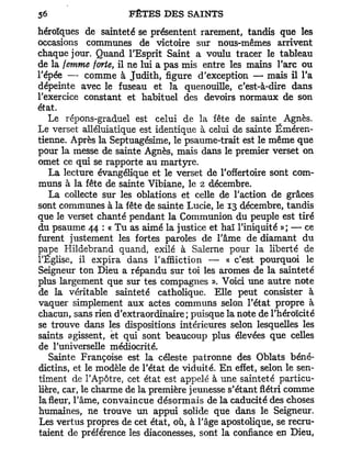 héroïques de sainteté se présentent rarement, tandis que les
occasions communes de victoire sur nous-mêmes arrivent
chaque jour. Quand l'Esprit Saint a voulu tracer le tableau
de la femme forte, il ne lui a pas mis entre les mains l'arc ou
l'épée — comme à Judith, figure d'exception — mais il l'a
dépeinte avec le fuseau et la quenouille, c'est-à-dire dans
l'exercice constant et habituel des devoirs normaux de son
état.
   Le répons-graduel est celui de la fête de sainte Agnès.
Le verset alléluiatique est identique à celui de sainte Éméren-
tienne. Après la Septuagésime, le psaume-trait est le même que
pour la messe de sainte Agnès, mais dans le premier verset on
omet ce qui se rapporte au martyre.
   La lecture évangélique et le verset de l'offertoire sont com-
muns à la fête de sainte Vibiane, le 2 décembre.
   La collecte sur les oblations et celle de l'action de grâces
sont communes à la fête de sainte Lucie, le 13 décembre, tandis
que le verset chanté pendant la Communion du peuple est tiré
du psaume 44 : « Tu as aimé la justice et haï l'iniquité »; — ce
furent justement les fortes paroles de l'âme de diamant du
pape Hildebrand quand, exilé à Salerne pour la liberté de
l'Église, il expira dans l'affliction — « c'est pourquoi le
Seigneur ton Dieu a répandu sur toi les arômes de la sainteté
plus largement que sur tes compagnes ». Voici une autre note
de la véritable sainteté catholique. Elle peut consister à
vaquer simplement aux actes communs selon l'état propre à
chacun, sans rien d'extraordinaire; puisque la note de l'héroïcité
se trouve dans les dispositions intérieures selon lesquelles les
saints agissent, ët qui sont beaucoup plus élevées que celles
de l'universelle médiocrité.
   Sainte Françoise est la céleste patronne des Oblats béné-
dictins, et le modèle de l'état de viduité. En effet, selon le sen-
timent de l'Apôtre, cet état est appelé à une sainteté particu-
lière, car, le charme de la première jeunesse s'étant flétri comme
la fleur, l'âme, convaincue désormais de la caducité des choses
humaines, ne trouve un appui solide que dans le Seigneur.
 Les vertus propres de cet état, où, à l'âge apostolique, se recru-
taient de préférence les diaconesses, sont la confiance en Dieu,
 