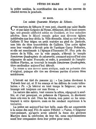 la prière assidue, la mortification des sens et les oeuvres de
charité envers le prochain.

                            10 MARS.
           Les saints Quarante Martyrs de Sêbaste.
    ES martyrs de Sébaste (f vers 320), chantés par saint Basile
C     et par saint Grégoire de Nysse, obtinrent, dès le haut moyen
âge, une grande célébrité même en Occident, et leur mémoire
pénétra dans le Missel romain grâce aux diverses églises
                                                          e
médiévales que leur dédia la Ville éternelle. Ainsi au x n siècle,
Callixte II leur érigea un petit oratoire au pied du Janicule,
non loin du titre transtévérin de Callixte. Une autre église
sous leur vocable s'élevait près de l'antique Camp Prétorien,
et elle est mentionnée à l'époque d'Innocent IV. Plus près du
centre de la Ville, sur la voie papale, s'élevait le temple
Sanctorum Qiiadraginta de calcarariis, consacré aujourd'hui aux
stigmates de saint François ; et enfin, à proximité de l'amphi-
théâtre Flavien, se trouvait le temple Sanctorum Quadraginta,
titre cardinalice aujourd'hui détruit.
   La messe a une saveur assez antique, mais ne présente rien
d'original, puisque elle tire ses diverses parties d'autres fêtes
antérieures.

   L'introït est tiré du psaume 33 : « Les justes élevèrent à
Yahweh leur cri, et II les exauça et les délivra de toute tribu-
lation. » Ps. «Je bénirai en tout temps le Seigneur; que sa
louange soit toujours sur mes lèvres. »
   La nature des saints, tout comme la nôtre, répugnait à souf-
frir, et c'est pourquoi, en présence de l'épreuve, ils élevèrent
leurs cris vers le ciel. Dieu les écouta, non point en les sous-
trayant à cette épreuve, mais en les rendant supérieurs à la
tentation.
   La prière est aujourd'hui fort belle, mais elle est empruntée
à la messe des sept Fils de sainte Félicité : « Faites, ô Seigneur
tout-puissant, qu'après avoir admiré la force des glorieux
Martyrs dans la confession de leur foi, nous expérimentions
aussi leur compassion dans leur prière pour nous. »
 