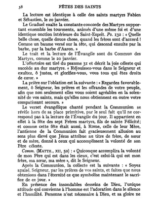 La lecture est identique à celle des saints martyrs Fabien
 et Sébastien, le 20 janvier.
    Le Graduel exalte la constante concorde des Martyrs suppor-
 tant ensemble les tourments, animés d'une même foi et d'une
 identique onction intérieure du Saint-Esprit. Ps. 132 : « Quelle
 belle chose, quelle douce chose, quand les frères sont d'accord !
 Comme un baume versé sur la tête, qui descend ensuite par la
 barbe, par la barbe d'Aaron. »
   Le trait et la lecture de l'Évangile sont du Commun des
Martyrs, comme le 20 janvier.
   L'offertoire est tiré du psaume 31 et décrit la joie céleste qui
 succède au dur martyre. « Réjouissez-vous dans le Seigneur et
 exultez, ô justes, et glorifiez-vous, vous tous qui êtes droits
de cœur. »
   La prière sur l'oblation est la suivante : « Regardez favorable-
ment, ô Seigneur, les prières et les offrandes de votre peuple,
afin que non seulement elles vous soient agréables en la solen-
nité de vos saints, mais qu'elles nous obtiennent en outre votre
compatissant secours. »
   Le verset évangélique chanté pendant la Communion se
révèle hors de sa place primitive, par le seul fait qu'il ne cor-
respond pas à la lecture de l'Évangile du jour. Il appartient en
effet à la fête des sept Frères martyrs, fils de sainte Félicité;
et comme cette fête était aussi, à Rome, celle de leur Mère,
l'antienne de la Communion fait gracieusement allusion au
sens plus élevé que Jésus attribue au titre de frère, de sœur
et de mère, donné à ceux qui accomplissent la volonté de son
Père céleste.
   Comm. (MATTH,, XII, 50) : « Quiconque accomplira la volonté
de mon Père qui est dans les cieux, c'est celui-là qui est mon
frère, ma sœur, ma mère », dit le Seigneur.
   Après la Communion, la collecte est la suivante : « Soyez
apaisé, Seigneur, par les prières de vos saints, et faites que nous
obtenions dans l'éternité ce que symbolise maintenant le sacri-
fice de ce jour. »
   En présence des insondables desseins de Dieu, l'unique
attitude qui convienne à l'homme est l'adoration dans le silence
et l'humilité. Personne n'est nécessaire à Dieu, et sa gloire ne
 