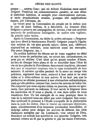 propre : ... aeterne Deus; qui sic tributs Ecclesiam tuam sancti
 Gregorii Pontificis lui commemoratione gaudere, ut eam illius
et festivitate laetifices, et exemplo piae conversationis exerceas,
et verbo praedicaiionis erudias, grataque tibi supplicatione
tuearis^per Christum, etc.
   Le verset pour la Communion du peuple est le même que
le jour de saint Sabbas, le 5 décembre. Le froment dont
Grégoire a pourvu ses compagnons de service, c'est son activité
pastorale de prédicateur infatigable, de maître très vigilant,
 de pontife sans tache.
    Après la Communion, on récite la prière suivante : « Seigneur
 qui avez élevé le bienheureux Pontife Grégoire jusqu'à l'égaler
 aux mérites de vos plus grands saints; faites, que, célébrant
 aujourd'hui sa mémoire, nous imitions aussi ses exemples.
 Par notre Seigneur, etc. »
    Un artifice habituel du démon est de nous suggérer un idéal
 et une forme de perfection qui, en raison des circonstances, ne
 peut pas se réaliser. C'est ainsi qu'un grand nombre d'âmes,
 au lieu de changer leurs plans et de se sanctifier dans l'état de
 vie où les a placées la Providence, demeurent inactives, pleurant
 leur sort et soupirant toujours vers le type irréalisable de leur
 sainteté. Il advient qu'elles perdent de la sorte un temps très
 précieux, aigrissent leur cœur, nuisent à leur salut et ne sont
 utiles ni à elles-mêmes ni aux autres. Il ne faut pas que la
 perfection se réduise purement à une abstraction métaphysique,
 mais qu'elle pénètre, comme l'air, toutes les œuvres de notre vie.
 Peu importe que nous soyons riches ou pauvres, doctes ou igno-
 rants, bien portants ou infirmes. Il faut servir le Seigneur dans
 les conditions où II nous a placés, et non dans celles où nous
 voudrions être. Un bel exemple de ce sens pratique dans la
 voie de la sainteté nous est offert par saint Grégoire. Son carac-
 tère méditatif le poussait à l'étude tranquille de la philosophie
 dans la paix du cloître. Dieu le voulut au contraire diplomate,
 pape, administrateur d'un immense patrimoine immobilier, et
 stratège même pour diriger les œuvres de défense des cités
 italiennes assiégées par les Lombards; vrai consul de Dieu,
 étendant au monde son activité et son pouvoir. Grégoire, très
 souvent retenu au lit par la goutte et par les maux d'estomac,
 