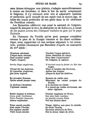 sans laisser échapper une plainte, s'adapte merveilleusement
à toutes ces fonctions, et dans le but de servir uniquement
le Seigneur, il s'y consacre avec une si admirable maîtrise
et perfection qu'il remplit de son esprit tout le moyen âge, et
laisse des traces profondes de son génie dans la vie ultérieure
du Pontificat romain.
   Les Byzantins célèbrent eux aussi la sainteté de Grégoire,
auquel ils donnent le titre de dialogista ou de AtàXoyoÇj à cause
de ses quatre Livres des Dialogues traduits en grec par le pape
Zacharie.
   En l'honneur du Pontife qu'on peut presque considérer
comme le père de la liturgie romaine et du chant ecclésias-
tique, nous rapportons ici une antique séquence à lui consa-
crée, publiée récemment par Bannister d'après un manuscrit
        e
du x v siècle :

Organum spirituale              Touchez l'orgue spirituel,
Tangat decus cléricale,         Ordre vénérable du clergé.
Dum recolitur natale            Pour fêter l'anniversaire
Vigilis Gregorii.               De Grégoire, le vigilant.

Scriba Régis angeîorum,         Il écrivait sous la dictée du Roi des
                                   Anges,
Floruit hic lux dociorum,       Fleur et lumière des Docteurs,
Et Apostolus Anglovum     i     Apôtre des Anglais
Qui prius inglorii,             Jusque-là dans les ténèbres.

E# prosapia Romana,             Romain de vieille race.
Spreta mundi pompa vana,        Méprisant les vaines pompes du
                                   monde,
In doctnna Christiana           A la doctrine du Christ
Vigilanter studuiU              Il a donné ses veilles studieuses, ses
                                   soins vigilants.

Rector magnus et urbanus,       Premier magistrat de Rome,
Cuius paier Gordianus,          Son père était Gordien;
Félix Pontifex Romanus          Le pontife romain Félix
Atavus resplenduit.             Fut son illustre aïeul.

Virgo saeculo pusilla,          Vierge chétive aux yeux du monde,
Eius amita Tarsilla,            Sa tante Tarsilla,
Deo vigilans ancilla            Servante attentive de Dieu,
Vidit Iesum dulciter.           Eut la douce vision de Jésus.
 