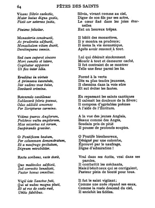 Vivens Siîvia caelestis,       Silvia, vivant comme au ciel,
Mater huius digna gestis,      Digne de son fils par ses actes.
Fixit cor aeternis festis,     Le cœur fixé dans les joies éter-
                                  nelles.
Finiens féliciter.             Eut un heureux trépas.

Monasteria consiruxit,         Il bâtit des monastères.
Ac prudentia adfluxit,         Il y montra sa prudence;
Monachalem vitam duxit,        Il mena la vie monastique,
Derelinquens omnia.            Après avoir renoncéà tout.

Sed cum cuperet sincère        Lui qui désirait sincèrement
Mori cunctis et latere,        Mourir à tout et demeurer caché.
Cogebatur apparere             Il fut contraint de se montrer
Ut flos inter lilia.           Telle une fleur parmi les lis.

Eruditus in virtuie            Formé à la vertu
A primaeva iuventute,          Dès sa plus tendre jeunesse,
lier vadens vtae tutae,        Il chemina dans la voie sûre
Devitavit crimina.             E t sut éviter les fautes.

Ketexendo cantilenas           En repassant les saints cantiques
Sublevavit febris poenas,      Il calmait les douleurs de la fièvre ;
Odas addidit amoenas           Il composa d'agréables poèmes
Per Scripturae carmina.        A l'aide de l'Écriture.

Videns pueros Anglorum,        A la vue des jeunes Anglais,
Pulckros vultu angelorum,      Beaux comme des Anges,
Mox misertus est eorum,        Soudain pris de pitié
Suspirando graviter.           Il pousse de profonds soupirs.

O Pontificem beatum,           O Pontife bienheureux.
Per columnam demonstratum,     Désigné par une colombe,
Et a naufrago probatum,        Éprouvé par le naufrage,
Dignum mirabiliter.            Digne d'admiration t

Hecta scribens, recte dxxit,   Vrai dans ses écrits, vrai dans ses
                                  paroles,
Quo malivolos adfiixU,         Il combattit les méchants,
Sed correctis benedixit,       Mais il bénit ceux qui se corrigaient,
Pastor bonus omnibus.          Pasteur plein de bonté pour tous.

Vigil iste Sanctus fuit,       Il fut le saint vigilant;
Qui ut nubes magna pluit,      Comme une nuée répand ses eaux.
Et ut ros de caelo ruit,       Comme la rosée descend du ciel,
UHlis fidelibus.               Il enrichit les fidèles.
 