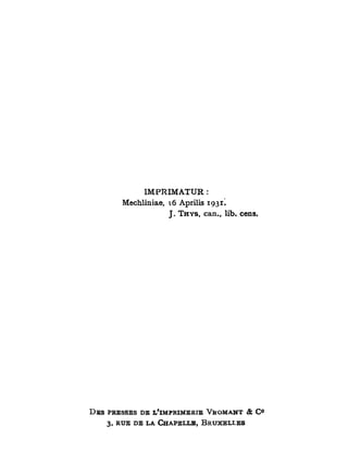 IMPRIMATUR :
         Mechliniae, 16 Aprilis 1931.
                       J. T H Y S , can., lib. cens.




D E S PRESSES D E L'IMPRIMERIE V R O M A N T & C °
     3, RUE D E LA C H A P E L L E , BRUXELT.ES
 