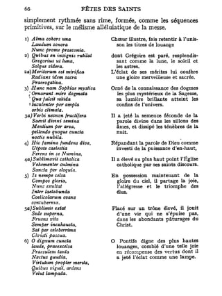 simplement rythmée sans rime, formée, comme les séquences
primitives, sur le mélisme alléluiatique de la messe.
1) Aima cohors una              Chœur illustre, fais retentir à Tunis-
    Laudum sonora                 son les titres de louange
    Nunc prome praeconia*
2) Quibus en insignis rutilai   dont Grégoire est paré, resplendis-
    Gregorius ut luna,            sant comme la lune, le soleil et
    Solque sideva.                les astres.
2a)Meritorum est mirifica       L'éclat de ses mérites lui confère
    Radians idem sacra            une gloire merveilleuse et sacrée.
    Praerogativa.
3) Hune nam Sopkiae mystica     Orné de la connaissance des dogmes
  I Ornarunt .mire dogmata        les plus mystérieux de la Sagesse,
  1
    Quafulsit nitida              sa lumière brillante atteint les
  * luculenier per ampla          confins de l'univers.
    or bis climata.
3a) Verbi neenon fructifera     Il a jeté la semence féconde de la
    Saevil divmi semina            parole divine dans les sillons des
    Meniium per arvat              âmes, et dissipé les ténèbres de la
    pellendo quoque cuncta         nuit.
    noctis nubila.
4) Hic famina fundens diva,     Répandant la parole de Dieu comme
    ZJtpotc caelestia             investi de la puissance d'en-haut,
    Ferens in se Numina,
$a) Sublimavit catholica        Il a élevé au plus haut point T Église
    Vehementer culmina             catholique par ses saints discours.
    Sancta per eloquia.
5) Is nempe celsa               En possession maintenant de la
    Compos gloria,                gloire du ciel, il partage la joie,
    Nunc exultât                  l'allégresse et le triomphe des
    Inter laetabunda              élus.
    Coelicolarum ovans
    contuberma.
5a)Sublimis exiat               Placé sur un trône élevé, il jouit
    Sede superna,                 d'une vie qui ne s'épuise pas,
    Fruens vita                   dans les abondants pâturages du
    Semper inexhausta,            Christ.
    Sat per celeberrima
    Christi pascua.
6) O dignum cuncta              O     Pontife digne des plus hautes
    lande, praeexcelsa              louanges, comblé d'une telle joie
    Praesulem tania                 en récompense des vertus dont il
    Nactus gaudia,                  a jeté l'éclat comme une lampe.
    Virtutum propter mérita,
    Quibus viguit, ardens
    Vélut lampada.
 