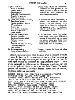 6a) Nos voce clara                D'une voix claire et mélodieuse
    Hune et iucunda                 adressons-lui nos prières et nos
    Dantes oremus                   vœux pour qu'il nous accorde ses
    Preces et vota,                 faveurs et nous obtienne les
    Qui nobis ferat commoda,        récompenses éternelles.
    Impetret et aeterna
    Poscens praemia.
7) Quod petit praesens caterva,   Ce qu'implore 'cette assemblée, ô
    Praesulum gemma,                gemme des Pontifes, en vous
   Devota rependens munia           offrant d'un cœur sincère l'hom-
    Mente sincera,                  mage de sa dévotion, daignez-le-
    Favens da                       lui procurer par vos instantes
    Sibi precum instantia,          prières : qu'elle soit admise dans
    Scilicet ut polorum             la lumière du ciel I
   Intret lumina.
ja)Quo iam intra palatia          Et      qu'habitant enfin les palais
    Stantem suprema,                   d'en haut, nous nous félicitions
    Laeti gratulemur aâepti            joyeux d'être entrés au royaume
   Polorum régna,                      des cieux, nous qui, dans votre
   Qui tua                             sanctuaire, ô Pontife, vous chan-
   Praesul, sistentes hac aida,        tons avec tant d'allégresse,
   Iubilemus ingenti
   Cum laetitia.
8) Recinentes dulcia              Faisant retentir le doux et clair
   Nunc celsaque alléluia.          Alléluia.

  Mais nous ne saurions nous éloigner d'un si insigne Pontife
— dont le livre sur le gouvernement pastoral était devenu au
moyen âge la règle des évêques, si bien qu'il entrait dans le
catalogue officiel du mobilier de l'appartement papal — sans
avoir rapporté ici l'éloge que les Romains gravèrent sur son
tombeau primitif dans le portique de Saint-Pierre. De cette
plaque de marbre il subsiste encore, après tant de siècles,
quelques précieux fragments :
SVSCIPE - TERRA . TVO - CORPVS - DE - CORPORE - SVMPTVM
REDDERE - QVOD • VALEAS . VIVIFICANTE • DEO
SPIRITVS . ASTRA - PETIT • LETHI • NIL - IVRA . NOCEBVNT
CVf . VTTAE . ALTERIVS • MORS • MAGIS • ILLA • VIA . EST
PONTIFICIS • SVMMI • HOC • CLAVDVNTVR - MEMBRA • SEPVLCHRO
QVI . INNVMERIS - SEMPER - VIVAT - VBIQVE - BONIS
ESVRIEM • DAPIBVS • SVPERAVIT - FRIGORA • VESTE
ATQVE - ANTMAS . MONITIS - TEXIT . AB - HOSTE . SACRIS
IMPLEBATQVE - ACTV • QVIDQVID . SERMONE - DOCEBAT
ESSET - V T • EXEMPLVM - MYSTICA - VERBA - LOQVENS
AD - CHRISTVM - ANGLOS - CONVERTIT - PIETATE . MAGISTRA
 