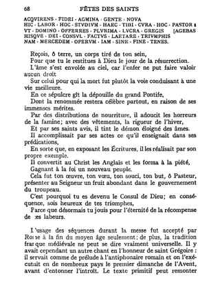 ACQVIRENS . F I D E I . AGMINA < GENTE - NOVA
HIC • LABOR . HOC - STVDIVM • HAEC • T I B I . CVRA - HOC - PASTOR I
VT - DOMINO • OFFERRES - PLVRIMA - LVCRA . G REGIS          [AGEBAS
HISQVE - DEI • CONSVL • FACTVS • LAETARE • TRIVMPHIS
NAM • MERCEDEM • OPERVM - IAM • SINE . FINE • TENES.

  Reçois, ô terre, un corps tiré de ton sein,
  Pour que tu le restitues à Dieu le jour de la résurrection.
  L'âme s'est envolée au ciel, car l'enfer ne put faire valoir
aucun droit
  Sur celui pour qui la mort fut plutôt la voie conduisant à une
vie meilleure.
  En ce sépulcre gît la dépouille du grand Pontife,
  Dont la renommée restera célèbre partout, en raison de ses
immenses mérites.
   Par des distributions de nourriture, il adoucit les horreurs
de la famine; avec des vêtements, la rigueur de l'hiver,
  Et par ses saints avis, il tint le démon éloigné des âmes.
  Il accomplissait par ses actes ce qu'il enseignait dans ses
prédications,
  En sorte que, en exposant les Écritures, il les réalisait par son
propre exemple.
  Il convertit au Christ les Anglais et les forma à la piété,
  Gagnant à la foi un nouveau peuple.
  Cela fut ton œuvre, ton vœu, ton souci, ton but, ô Pasteur,
présenter au Seigneur un fruit abondant dans le gouvernement
du troupeau.
  C'est pourquoi tu es devenu le Consul de Dieu; en consé-
quence, sois heureux de tes triomphes,
  Parce que désormais tu jouis pour l'éternité de la récompense
de ;es labeurs.

   l'usage des séquences durant la messe fut accepté par
Roi ,ie à la fin du moyen âge seulement ; de plus, la tradition
frai que médiévale ne peut se dire vraiment universelle. Il y
avait cependant un autre chant en l'honneur de saint Grégoire :
il servait comme de prélude à l'antiphonaire romain et on l'exé-
cut;iit en de nombreux pays le premier dimanche de l'Avent,
avant d'entonner l'introït. Le texte primitif peut remonter
 