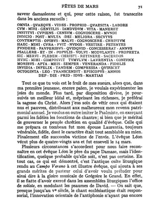 saveur damasienne et qui, pour cette raison, fut         transcrite
dans les anciens recueils :
OMNIA - QVAEQVE • VIDES . PROPRIO . QVAESITA . LABORE
C V M - MIHI - GENTILIS - TAMDVDVM • VTTA • MANERET
INSTTTVI • CVPIENS • CENSVM - COGNOSCERE - MVNDI
IVDTCIO - POST . MVLTA DEI • MELIORA • SECVTVS
CONTEMPTIS • OPIBVS • MALVI • COGNOSCERE - CHRIST VM
HAEC . MIHI . CVRA . FVIT - NVDOS - VESTÏRE • PETENTES
FVNDERE . PAVPERIBVS - QVIDQVID - CONCESSERAT - ANNVS
PS ALLE RE • ET • IN < POPVLIS - VOLVI . MODVLANTE • PROPHETA
SIC • MERVI . PLEBEM • CHRISTI • RETINE RE • SACERDOS
HVNC • MJHI . COMPOSVIT TVMVLVM - LAVRENTIA - CONIVNX
MORIBVS . APTA - MEIS • SEMPER . VENERANDA - FIDELIS
INVIDIA • INFELIX - TANDEM • COMPRESSA • QVIESCET
OCTOGINTA • LEO - TRANSCENDTT - EPISCOPVS • ANNOS
             DEP - DIE • PRID • IDVS . MARTIAS

   Tout ce que tu vois est le fruit de mes sueurs, alors que, dans
ma première jeunesse, encore païen, je voulais expérimenter les
joies du monde. Plus tard, par disposition divine, je pour-
suivis un meilleur idéal et, méprisant les richesses, je préférai
la sagesse du Christ. Alors j'eus soin de vêtir ceux qui étaient
nus et pauvres, distribuant aux malheureux mon revenu patri-
monial annuel. Je voulus en outre imiter le Psalmiste, en exerçant
parmi les fidèles les fonctions de chantre; si bien que je méritai
de gouverner le peuple chrétien en qualité d'évêque. Celle qui
me prépara ce tombeau fut mon épouse Laurentia, toujours
vénérable, fidèle, dont le caractère était tout semblable au mien.
Finalement elle succomba victime de l'envie. L'évêque Léon
vécut plus de quatre-vingts ans et fut enseveli le 14 mars.
   Plusieurs circonstances s'accordent pour nous faire recon-
naître en cet évêque Léon le père du pape Damase, mais l'iden-
tification, quelque probable qu'elle soit, n'est pas certaine. E n
tout cas, ce qui est démontré, c'est l'antique culte liturgique
rendu au Campo Verano à cet illustre évêque, qui ajouta à ses
grands mérites de pasteur celui d'avoir voulu préluder pour
ainsi dire à la gloire musicale de Grégoire le Grand. E n effet,
il se flatte d'avoir exercé dans les assemblées liturgiques l'office
de soliste, en modulant les psaumes de David. — On sait que,
                     e
presque jusqu'au V siècle, le chant ecclésiastique était respon-
sorial, l'innovation orientale de l'antiphonie n'ayant pas encore
 