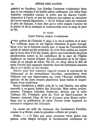 pénétré en Occident. Les Scholae Cantorum n'existaient donc
pas, et les roulades d'un habile soliste suffisaient. Cet office était
toutefois considéré comme si noble que les diacres l'ambi-
tionnaient à l'envi, et que les évêques eux-mêmes se vantaient
de l'avoir rempli dignement. — Si cet évêque Léon est vraiment
le père de Damase, il faut dire qu'en cette maison l'amour de
la poésie et de la musique se transmettait avec le sang de père
en fils.
                             17 MARS.
                Saint Patrice, évêque et confesseur.
     ET apôtre de l'Irlande (f 464), à la vie si austère et si mer-
C     veilleuse, sema en ces régions lointaines le grain évangé-
lique avec un si heureux succès que, à cause de l'innombrable
armée de saints qu'elle produisit, la verte Erin mérita au moyen
âge le beau titre d'Ile des Saints, gloire que trois siècles de dures
persécutions contre la foi catholique de la part de l'Église
anglicane ne purent éclipser. En considération de la foi vigou-
reuse de ce peuple de héros, Pie I X , en 185 g, éleva la fête de
saint Patrice (qui apparaît toutefois dans les bréviaires romains
          e
dès le x v siècle) au rite double.
   Patrice peut être vraiment regardé comme le patriarche de
l'épiscopat et du monachisme irlandais, monachisme dont
l'histoire eut une répercussion sur toute l'Europe médiévale,
partout où les Scots errants plantèrent leurs tentes et impor-
tèrent leurs traditions.
   Rome chrétienne a dédié, près de la voie Salaria, une église
nouvelle à ce grand Apôtre des Irlandais. Mais même ancien-
nement, l'hospice irlandais Scottorum, devenu par la suite
l'abbaye SS. Trinitatis, près du Titre de Saint-Laurent in
Damaso, attestait l'élan de foi et d'amour pour Rome catho-
lique que la prédication de saint Patrice avait imprimé au
sentiment religieux des Irlandais.

  La messe est celle du Commun des Confesseurs Pontifes,
comme le 4 février, mais la première collecte est propre.
  Prière. — « O Dieu qui, pour annoncer votre gloire aux
païens, avez daigné envoyer le bienheureux confesseur et
 