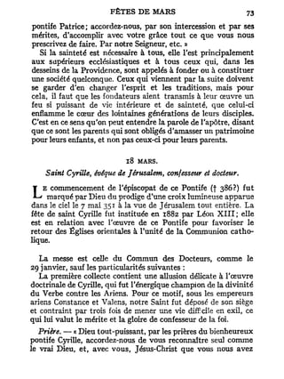 pontife Patrice; accordez-nous, par son intercession et par ses
mérites, d'accomplir avec votre grâce tout ce que vous nous
prescrivez de faire. Par notre Seigneur, etc. »
   Si la sainteté est nécessaire à tous, elle l'est principalement
aux supérieurs ecclésiastiques et à tous ceux qui, dans les
desseins de la Providence, sont appelés à fonder ou à constituer
une société quelconque. Ceux qui viennent par la suite doivent
se garder d'en changer l'esprit et les traditions, mais pour
cela, il faut que les fondateurs aient transmis à leur œuvre un
feu si puissant de vie intérieure et de sainteté, que celui-ci
enflamme le cœur des lointaines générations de leurs disciples.
C'est en ce sens qu'on peut entendre la parole de l'apôtre, disant
que ce sont les parents qui sont obligés d'amasser un patrimoine
pour leurs enfants, et non pas ceux-ci pour leurs parents.

                            18 MARS.
    Saint Cyrille, évéque de Jérusalem, confesseur et docteur.

LEmarqué par Dieu du prodige d'une croix lumineuse386?) fut
   commencement de l'épiscopat de ce Pontife (f
                                                    apparue
dans le ciel le 7 mai 351 à la vue de Jérusalem tout entière. La
fête de saint Cyrille fut instituée en 1882 par Léon X I I I ; elle
est en relation avec l'œuvre de ce Pontife pour favoriser le
retour des Églises orientales à l'unité de la Communion catho-
lique.

   La messe est celle du Commun des Docteurs, comme le
29 janvier, sauf les particularités suivantes :
   La première collecte contient une allusion délicate à l'œuvre
doctrinale de Cyrille, qui fut l'énergique champion de la divinité
du Verbe contre les Ariens. Pour ce motif, sous les empereurs
ariens Constance et Valens, notre Saint fut déposé de son siège
et contraint par trois fois de mener une vie difficile en exil, ce
qui lui valut le mérite et la gloire de confesseur de la foi.
   Prière. — « Dieu tout-puissant, par les prières du bienheureux
pontife Cyrille, accordez-nous de vous reconnaître seul comme
le vrai Dieu, et, avec vous, Jésus-Christ que vous nous avez
 
