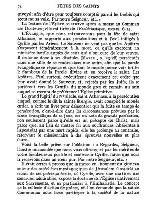 envoyé; afin d'être pour toujours comptés parmi les brebis qui
écoutent sa voix. Par notre Seigneur, etc. »
   La lecture de l'Épître se trouve après la messe du Commun
des Docteurs; elle est tirée de l'Ecclésiastique, x x x i x , 6-14.
   L'Évangile, que nous retrouverons pour la fête de saint
Athanase, se rapporte aux persécutions et à l'exil infligés à
Cyrille par les Ariens. Le Sauveur ne veut pas que les Apôtres
s'exposent témérairement à la mort, ou qu'ils exercent un
ministère inutile auprès de ceux qui n'ont cure de leur oeuvre.
Il ordonne donc à ses disciples (MATTH., x, 23-28) persécutés
dans une ville de se rendre dans une autre, afin que la parole
évangélique se répande et que tout le monde puisse voir briller
le flambeau de la Parole divine et en reçoive le salut. Les
Apôtres, Paul surtout, exécutèrent exactement cet ordre que
leur avait donné le Sauveur, et, rejetés par les Juifs, ils se
portèrent vers les Gentils du monde grec et romain au sein
duquel se recruta de préférence l'Église primitive.
                         e
   Le grand fugitif du I V siècle, saint Athanase, à la persécution
duquel, comme le dit la sainte liturgie, avait conspiré le monde
entier, a écrit un livre pour démontrer que la fuite en temps de
persécution, c'est-à-dire dans les circonstances prévues par le
texte évangélique de ce jour, est un acte de grande perfection,
non seulement parce qu'elle est un précepte du Christ, mais
parce que, au lieu de mettre fin aux souffrances inhérentes à
l'apostolat par une mort rapide, elle les prolonge au contraire,
réservant le missionnaire à des épreuves nouvelles et plus
dures.
   Voici la belle prière sur l'oblation : « Regardez, Seigneur,
l'hostie immaculée que nous vous offrons; et par les mérites de
votre bienheureux pontife et confesse ar Cyrille, faites que nous
la recevions dans un cœur pur. Par notre Seigneur, etc. »
   Il était certes à propos que la messe en l'honneur du glorieux
auteur des catéchèses mystagogiques de Jérusalem s'inspirât au
moins de ces précieux écrits, où Cyrille, avec une clarté et une
concision admirables, expose la doctrine de l'Église relativement
aux Sacrements, et en particulier à l'Eucharistie. Le concept
de la collecte d'action de grâces, où l'on demande que la sainte
Communion nous fasse participer à la société de la nature
 