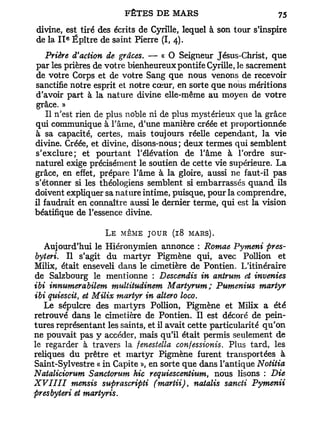 divine, est tiré des écrits de Cyrille, lequel à son tour s'inspire
        e
de la I I Épître de saint Pierre (I, 4).
   Prière d'action de grâces. — « O Seigneur Jésus-Christ, que
par les prières de votre bienheureux pontife Cyrille, le sacrement
de votre Corps et de votre Sang que nous venons de recevoir
sanctifie notre esprit et notre cœur, en sorte que nous méritions
d'avoir part à la nature divine elle-même au moyen de votre
 grâce. »
    Il n'est rien de plus noble ni de plus mystérieux que la grâce
qui communique à l'âme, d'une manière créée et proportionnée
à sa capacité, certes, mais toujours réelle cependant, la vie
divine. Créée, et divine, disons-nous ; deux termes qui semblent
s'exclure; et pourtant l'élévation de l'âme à l'ordre sur-
naturel exige précisément le soutien de cette vie supérieure. L a
grâce, en effet, prépare l'âme à la gloire, aussi ne faut-il pas
s'étonner si les théologiens semblent si embarrassés quand ils
doivent expliquer sa nature intime, puisque, pour la comprendre,
il faudrait en connaître aussi le dernier terme, qui est la vision
béatifique de l'essence divine.

                   L e même j o u r (18 mars).
   Aujourd'hui le Hiéronymien annonce : Romae Pymeni pres-
byteri. Il s'agit du martyr Pigmène qui, avec Pollion et
Milix, était enseveli dans le cimetière de Pontien. L'itinéraire
de Salzbourg le mentionne : Descendis in antrum et invenies
ibi innumerabilem multitudinem Martymm; Pumenius martyr
ibi quiescit, et Milix martyr in altero loco.
   Le sépulcre des martyrs Pollion, Pigmène et Milix a été
retrouvé dans le cimetière de Pontien. Il est décoré de pein-
tures représentant les saints, et il avait cette particularité qu'on
ne pouvait pas y accéder, mais qu'il était permis seulement de
le regarder à travers la fenestella confessionis. Plus tard, les
reliques du prêtre et martyr Pigmène furent transportées à
Saint-Sylvestre « in Capite », en sorte que dans l'antique Notitia
Nataliciorum Sanctorum hic requiescentium, nous lisons : Die
XVIIII    mensis suprascripti (martii), natalis sancti Pymenii
presbyteri et martyris.
 