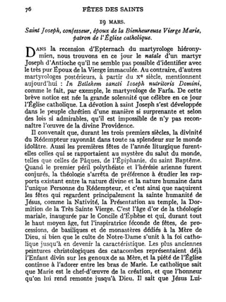 ig   MARS.
Saint Joseph, confesseur, époux de la Bienheureuse Vierge Marie,
                  patron de V Église catholique.

DANSd'Antiochetrouvons semble jourdupossible d'identifier avec
Joseph
        la recension d'Epternach
     mien, nous
                  qu'il ne
                           en ce
                                 pas
                                      martyrologe hiérony-
                                     le natale d'un martyr

le très pur Époux de la Vierge immaculée. A u contraire, d'autres
                                            E
martyrologes postérieurs, à partir du X siècle, mentionnent
aujourd'hui : In Betlehem sancti Ioseph nutriioris Domini,
comme le fait, par exemple, le martyrologe de Farfa. De cette
brève notice est née la grande solennité que célèbre en ce jour
l'Église catholique. La dévotion à saint Joseph s'est développée
dans le peuple chrétien d'une manière si surprenante et selon
des lois si admirables, qu'il est impossible de n'y pas recon-
naître l'œuvre de la divine Providence.
   Il convenait que, durant les trois premiers siècles, la divinité
du Rédempteur rayonnât dans toute sa splendeur sur le monde
idolâtre. Aussi les premières fêtes de l'année liturgique furent-
elles celles qui se rapportaient au mystère du salut du monde,
telles que celles de Pâques, de l'Epiphanie, du saint Baptême.
Quand le premier péril polythéiste et l'hérésie arienne furent
conjurés, la théologie s'arrêta de préférence à étudier les rap-
ports existant entre la nature divine et la nature humaine dans
l'unique Personne du Rédempteur, et c'est ainsi que naquirent
les fêtes qui regardent principalement la sainte humanité de
Jésus, comme la Nativité, la Présentation au temple, la Dor-
mition de la Très Sainte Vierge. C'est l'âge d'or de la théologie
mariale, inaugurée par le Concile d'Ëphèse et qui, durant tout
le haut moyen âge, fut l'inspiratrice féconde de fêtes, de pro-
cessions, de basiliques et de monastères dédiés à la Mère de
Dieu, si bien que le culte de Notre-Dame s'unit à la foi catho-
lique jusqu'à en devenir la caractéristique. Les plus anciennes
peintures christologiques des catacombes représentaient déjà
l'Enfant divin sur les genoux de sa Mère, et la piété de l'Église
continue à l'adorer entre les bras de Marie. Le catholique sait
que Marie est le chef-d'œuvre de la création, et que l'honneur
qu'on lui rend remonte jusqu'à Dieu. Il sait que Jésus Lui-
 