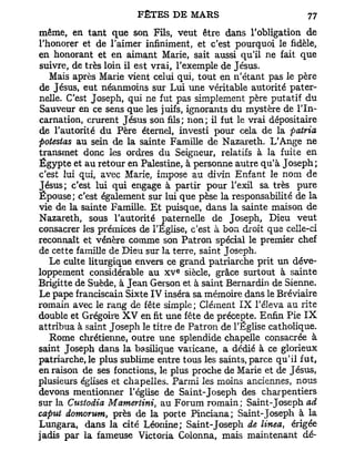 même, en tant que son Fils, veut être dans l'obligation de
l'honorer et de l'aimer infiniment, et c'est pourquoi le fidèle,
en honorant et en aimant Marie, sait aussi qu'il ne fait que
suivre, de très loin il est vrai, l'exemple de Jésus.
   Mais après Marie vient celui qui, tout en n'étant pas le père
de Jésus, eut néanmoins sur Lui une véritable autorité pater-
nelle. C'est Joseph, qui ne fut pas simplement père putatif du
Sauveur en ce sens que les juifs, ignorants du mystère de l'In-
carnation, crurent Jésus son fils; non; il fut le vrai dépositaire
de l'autorité du Père éternel, investi pour cela de la pairia
fiotestas au sein de la sainte Famille de Nazareth. L'Ange ne
transmet donc les ordres du Seigneur, relatifs à la fuite en
Egypte et au retour en Palestine, à personne autre qu'à Joseph;
c'est lui qui, avec Marie, impose au divin Enfant le nom de
Jésus; c'est lui qui engage à partir pour l'exil sa très pure
Épouse; c'est également sur lui que pèse la responsabilité de la
vie de la sainte Famille. Et puisque, dans la sainte maison de
Nazareth, sous l'autorité paternelle de Joseph, Dieu veut
consacrer les prémices de l'Eglise, c'est à bon droit que celle-ci
reconnaît et vénère comme son Patron spécial le premier chef
de cette famille de Dieu sur la terre, saint Joseph.
   Le culte liturgique envers ce grand patriarche prit un déve-
                                 e
loppement considérable au x v siècle, grâce surtout à sainte
Brigitte de Suède, à Jean Gerson et à saint Bernardin de Sienne.
Le pape franciscain Sixte IV inséra sa mémoire dans le Bréviaire
romain avec le rang de fête simple; Clément I X l'éleva au rite
double et Grégoire X V en fit une fête de précepte. Enfin Pie I X
attribua à saint Joseph le titre de Patron de l'Eglise catholique.
   Rome chrétienne, outre une splendide chapelle consacrée à
saint Joseph dans la basilique vaticane, a dédié à ce glorieux
patriarche, le plus sublime entre tous les saints, parce qu'il fut,
en raison de ses fonctions, le plus proche de Marie et de Jésus,
plusieurs églises et chapelles. Parmi les moins anciennes, nous
devons mentionner l'église de Saint-Joseph des charpentiers
sur la Custodia Mamertini, au Forum romain; Saint-Joseph ad
caput domorum, près de la porte Pinciana; Saint-Joseph à la
Lungara, dans la cité Léonine; Saint-Joseph de linea érigée
                                                          t

jadis par la fameuse Victoria Colonna, mais maintenant dé-
 