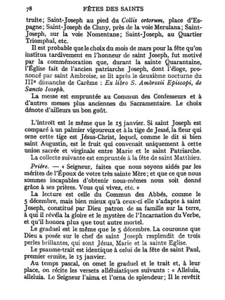 truite; Saint-Joseph au pied du Collis ortorum, place d'Es-
pagne; Saint-Joseph de Cluny, près de la voie Merulana; Saint-
Joseph, sur la voie Nomentane; Saint-Joseph, au Quartier
Triomphal, etc.
    Il est probable que le choix du mois de mars pour la fête qu'on
institua tardivement en l'honneur de saint Joseph, fut motivé
par la commémoration que, durant la sainte Quarantaine,
l'Église fait de l'ancien patriarche Joseph, dont l'éloge, pro-
noncé par saint Ambroise, se lit après le deuxième nocturne du
   e
I I I dimanche de Carême : Ex libro S. Ambrosii Episcopi, de
Sancto Ioseph.
    La messe est empruntée au Commun des Confesseurs et à
d'autres messes plus anciennes du Sacramentaire. Le choix
dénote d'ailleurs un bon goût.

   L'introït est le même que le 15 janvier. Si saint Joseph est
comparé à un palmier vigoureux et à la tige de Jessé, la fleur qui
orne cette tige est Jésus-Christ, lequel, comme le dit si bien
saint Augustin, est le fruit qui convenait uniquement à cette
union sacrée et virginale entre Marie et le saint Patriarche.
   La collecte suivante est empruntée à la fête de saint Matthieu.
   Prière. — « Seigneur, faites que nous soyons aidés par les
mérites de l'Époux de votre très sainte Mère ; et que ce que nous
sommes incapables d'obtenir nous-mêmes nous soit donné
grâce à ses prières. Vous qui vivez, etc. »
   La lecture est celle du Commun des Abbés, comme le
5 décembre, mais bien mieux qu'à ceux-ci elle s'adapte à saint
Joseph, constitué par Dieu patron de sa famille sur la terre,
à qui il révéla la gloire et le mystère de l'Incarnation du Verbe,
et qu'il honora plus que tout autre mortel.
   Le graduel est le même que le 5 décembre. L a couronne que
Dieu a posée sur le chef de saint Joseph resplendit de trois
perles brillantes, qui sont Jésus, Marie et la sainte Eglise.
   Le psaume-trait est identique à celui de la fête de saint Paul,
premier ermite, le 15 janvier.
   A u temps pascal, on omet le graduel et le trait et, à leur
place, on récite les versets alléluiatiques suivants : « Alléluia,
alléluia. Le Seigneur l'aima et l'orna de splendeur; Il le revêtit
 
