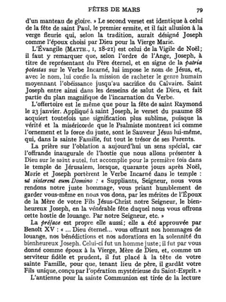 d'un manteau de gloire. » Le second verset est identique à celui
 de la fête de saint Paul, le premier ermite, et il fait allusion à la
 verge fleurie qui, selon la tradition, aurait désigné Joseph
 comme l'époux choisi par Dieu pour la Vierge Marie.
    L'Évangile (MATTH., I, 18-21) est celui de la Vigile de Noël;
 il faut y remarquer que, selon l'ordre de l'Ange, Joseph, à
 titre de représentant du Père éternel, et en signe de la patria
 potestas sur le Verbe Incarné, lui impose le nom de Jésus, et,
 avec le nom, lui confie la mission de racheter le genre humain
 moyennant l'obéissance jusqu'au sacrifice du Calvaire. Saint
 Joseph entre ainsi dans les desseins de salut de Dieu, et fait
 partie du plan magnifique de l'incarnation du Verbe.
    L'offertoire est le même que pour la fête de saint Raymond
 le 23 janvier. Appliqué à saint Joseph, le verset du psaume 88
 acquiert toutefois une signification plus sublime, puisque la
 vérité et la miséricorde que le Psalmiste montrent ici comme
l'ornement et la force du juste, sont le Sauveur Jésus lui-même,
qui, dans la sainte Famille, fut tout le trésor de ses Parents.
    La prière sur l'oblation a aujourd'hui un sens spécial, car
l'offrande inaugurale de l'hostie que nous allons présenter à
Dieu sur le saint autel, fut accomplie pour la première fois dans
le temple de Jérusalem, lorsque, quarante jours après Noël,
Marie et Joseph portèrent le Verbe Incarné dans le temple :
ut sisterent eum Domino : « Suppliants, Seigneur, nous vous
rendons notre juste hommage, vous priant humblement de
garder vous-même en nous vos dons, par les mérites de l'Époux
de la Mère de votre Fils Jésus-Christ notre Seigneur, le bien-
heureux Joseph, en la vénérable fête duquel nous vous offrons
cette hostie de louange. Par notre Seigneur, etc. »
    La préface est propre elle aussi; elle a été approuvée par
Benoît X V : « ... Dieu éternel... vous offrant nos hommages de
louange, nos bénédictions et nos adorations en la solennité du
bienheureux Joseph. Celui-ci fut un homme juste; il fut par vous
donné comme époux à la Vierge, Mère de Dieu, et, comme un
serviteur fidèle et prudent, il fut placé à la tête de votre
sainte Famille, pour que, tenant lieu de père, il gardât votre
Fils unique, conçu par l'opération mystérieuse du Saint-Esprit. »
    L'antienne pour la sainte Communion est tirée de la lecture
 