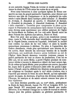 et son autorité, frappa Totila de terreur et rendit moins désas-
 treuse la chute de YUrbs entre les mains de ce roi goth.
    Nous nous bornerons à citer quelques églises de Rome con-
sacrées au nom du grand patriarche Cassinien, pour donner aux
lecteurs une idée de l'importance et de la popularité du culte
rendu à saint Benoît dans l'antique piété romaine : S. Benedicti
in Arenula, S. Benedicti de cacabis, S. Benedicti de thermis,
S. Benedicti in piscinula, S. Benedicti Scottorum, S. Benedicti
« délia ciambella », Toutefois pour comprendre la place qu'oc-
cupait le Patriarche du monachisme latin durant le moyen âge,
nous devons aussi mentionner une célèbre peinture de l'église
de Sainte-Marie in Pallara, où l'on voit saint Benoît entre les
deux Princes des Apôtres eux-mêmes, Pierre et Paul.
   Mais l'on peut dire qu'alors, grâce à ses nombreux monas-
tères, toute la Ville éternelle était bénédictine, puisque l'esprit
de la Régula Sancta, comme on l'appelait, informait la société
tout entière. Le siècle de fer vint hélas ! et alors la famille
monastique commença à décliner. De plus, à l'apparition des
Ordres mendiants, voués plus spécialement aux œuvres de la
vie active, étant donnés les nouveaux besoins de la famille
catholique, une multitude d'autres astres brillèrent au ciel de
l'Église. Saint Benoît demeura toutefois toujours comme le
grand patriarche de tout ce chœur de fondateurs. C'est lui en
effet qui, tel un autre Moïse, a guidé l'Église pendant de nom-
breux siècles à travers le désastreux désert du haut moyen âge.
Et de même qu'après Moïse, pour perpétuer son œuvre, parurent
les Juges dont la gloire n'obscurcit point celle du grand Légis-
lateur d'Israël, ainsi la célébrité des illustres restaurateurs de la
vie religieuse en Occident après le X I I siècle n'enleva rien à
                                           E




l'auréole qui entoure le front de saint Benoît, qu'une splendide
armée de papes, de docteurs, d'apôtres des diverses nations de
l'Europe, de martyrs et de saints saluent comme leur père et
leur législateur.
                                               e
    Les deux derniers pontifes qui, au x i x siècle, professèrent
la Règle de Saint-Benoît, furent Pie V I I et Grégoire X V I . Le
pape Benoît X V nourrissait pour saint Benoît une tendre
dévotion. Il en vénérait l'image sur sa table de travail et récitait
chaque jour des prières spéciales au glorieux patriarche. Il
 