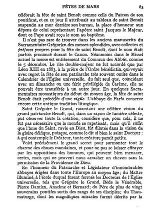 célébrait la fête de saint Benoît comme celle du Patron de son
 pontificat, et en ce jour il attribuait au tableau de saint Benoît
 suspendu au mur derrière son bureau, la place d'honneur aux
 dépens de celui représentant l'apôtre saint Jacques le Majeur,
 dont ce Pape avait reçu le nom au baptême.
    Il n'est pas rare de trouver dans les anciens manuscrits du
 Sacramentaire Grégorien des messes splendides, avec collectes et
 préfaces propres pour la fête de saint Benoît, dont le nom était
 parfois prononcé durant le Canon. Néanmoins dans le Missel
 actuel la messe est entièrement du Commun des Abbés, comme
 le 5 décembre. Le rite double-majeur ne fut accordé que par
 Léon X I I I en 1883, à la prière de l'Ordre bénédictin, qui voyait
 avec regret la fête de son patriarche très souvent omise dans le
 Calendrier de l'Église universelle, du fait seul que, coïncidant
 avec un dimanche ou une férié privilégiée de Carême, elle ne
 pouvait être transférée à un autre jour. En quelques Sacra-
 mentaires monastiques du début du moyen âge, la fête de saint
Benoît était précédée d'une vigile. L'abbaye de Farfa conserve
encore cette antique tradition liturgique.
   Saint Grégoire le Grand, racontant une célèbre vision du
grand patriarche Benoît, qui, dans un rayon de lumière céleste,
put observer toute la création, considère que, pour cela, il ne
fut pas nécessaire que le monde se rapetissât, mais qu'il suffit
que l'âme du Saint, ravie en Dieu, fût dilatée dans la vision de
la gloire déifique, puisque, comme le dit si bien le saint Docteur :
à qui contemple le Créateur, toute créature paraît petite.
   Voici précisément le grand secret pour surmonter tout le
charme des choses mondaines, et pour ne pas se laisser effrayer
par les oppositions des hommes, qui peuvent bien menacer,
certes, mais qui ne peuvent nous arracher un cheveu sans la
permission de la Providence de Dieu.
   En l'honneur du Patriarche et Législateur d'innombrables
abbayes érigées dans toute l'Europe au moyen âge; du Maître
illuminé, à l'école duquel furent formés les Docteurs de l'Église
universelle, tels que Grégoire le Grand, Bède le Vénérable,
Pierre Damien, Anselme et Bernard; du Père de plus de vingt
souverains pontifes sortis des rangs de ses disciples; du Thau-
maturge, dont les magnifiques miracles furent décrits par la
 