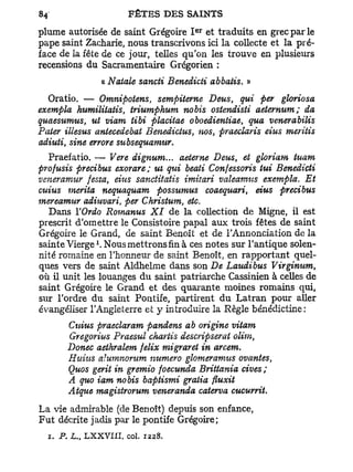 e r
plume autorisée de saint Grégoire I et traduits en grec par le
pape saint Zacharie, nous transcrivons ici la collecte et la pré-
face de la fête de ce jour, telles qu'on les trouve en plusieurs
recensions du Sacramentaire Grégorien :
                    a Natale sancti Benedicti abbatis. »
  Oratio. — Omnipotens, sempiterne Deus, qui per gloriosa
exempta humilitatis, triumphum nobis ostendisti aeternum; da
quaesumus, ut viam iibi placitae oboedientiae, qua venerabilis
Pater illesus antecedebat Benedictus, nos, praeclaris eius meritis
adiuti, sine errore subsequamur.
  Praefatio. — Vere dignum... aeteme Deus, et gloriam iuam
profusis precibus exorare; ut qui beati Confessons tui Benedicti
vmeramur festa, eius sanctitatis imitari valeamtts exempta. Et
cuius mérita nequaquam possumus coaequari, eius precibus
mereamur adiuvari, per Christum, etc.
  Dans YOrdo Romanus XI de la collection de Migne, il est
prescrit d'omettre le Consistoire papal aux trois fêtes de saint
Grégoire le Grand, de saint Benoît et de l'Annonciation de la
                l
sainte Vierge . Nous mettrons fin à ces notes sur l'antique solen-
nité romaine en l'honneur de saint Benoît, en rapportant quel-
ques vers de saint Aldhelme dans son De Laudibus Virginum,
où il unit les louanges du saint patriarche Cassinien à celles de
saint Grégoire le Grand et des quarante moines romains qui,
sur l'ordre du saint Pontife, partirent du Latran pour aller
évangéliser l'Angleterre et 3' introduire la Règle bénédictine:
       Cuius praeclaram pandens àb origine vitam
       Gregorius Praesul chartis descripserat olim,
       Donec aethralem felix migraret in arcem.
       Huius alumnontm numéro glomeramtts ovantes,
       Quos gerit in gremio foecunda Brittania cives ;
       A quo iam nobis baptismi gratia fluxit
       Atque magistrorum veneranda caterva cucurrit.
La vie admirable (de Benoît) depuis son enfance,
Fut décrite jadis par le pontife Grégoire;
  1. P. L. L X X V I I I , col. 1228.
          t
 