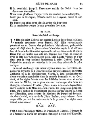 Il la conduisit jusqu'à l'heureuse entrée du Saint dans les
   demeures éternelles.
Nous nous glorifions d'appartenir au nombre de ses disciples,
Ceux que la Bretagne, féconde mère de citoyens, berce en son
   sein.
De Benoît en effet nous vint la grâce du Baptême
Et la vénérable troupe de nos premiers docteurs.

                              24 MARS.
                    Saint Gabriel, archange.

LAromain saintfaveur desestprécédents cette. date dans le Missel
     fête de

pourtant en sa
                  Gabriel    entrée à
             seulement sous Benoît X V Elle revendiquait
                                       historiques, puisqu'elle
apparaît déjà dans le plus ancien Calendrier copte le 18 décem-
bre, et dans le Lectionnaire syrien elle est mentionnée le 26 mars.
Dans l'un et l'autre cas, elle est, comme l'on voit, en relation
avec la fête de l'Annonciation de la Très Sainte Vierge, et c'est
ainsi que le jour assigné finalement à saint Gabriel dans le
Calendrier romain se rattache à la tradition orientale la plus
antique.
   Ce saint Archange que nous voyons, dans les Écritures, an-
noncer le mystère de l'Incarnation au prophète Daniel, au prêtre
Zacharie et à la bienheureuse Vierge, a joui anciennement
d'une certaine popularité dans le monde byzantin et en Occi-
dent, et les sigles formés avec les initiales de son nom et celles
du nom de Michel, ou le plus souvent les images des deux ar-
changes, entourent l'Enfant Jésus, assis, à la mode byzantine,
entre les bras de la Mère de Dieu. Parmi les images les plus con-
nues, qu'il suffise de mentionner ici celle qu'on vénère à Rome
sur l'Esquilin, sous le titre de Madone du Perpétuel-Secours,
où, dans le ciel, aux côtés de Jésus Enfant, apparaissent deux
anges ailés portant les instruments de la passion. Les sigles nous
disent leurs noms:
                         XX          X X

                        O AM— OA           r,
c'est-à-dire l'archange Michel et l'archange Gabriel. L'image de
la Theotocos à Farfa est presque identique à celle de l'Esquilin.
 