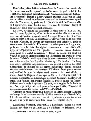 Une belle prière latine entrée dans le formulaire romain de
la messe solennelle, quand, à l'offertoire, le prêtre bénit les
oblations, invoquait primitivement : Intercessionem beati Gabrie-
lis Archangeli, stantis a dextris altaris incensi. Mais par la suite
cette prière a subi une déformation qui ne trouve aucun appui
dans le Texte sacré, puisque à côté de l'autel de l'encens elle
fait apparaître non plus Gabriel, comme le veulent Daniel et
saint Luc, mais saint Michel archange.
   En 1875, Armellini fit connaître la découverte faite par lui,
sur la voie Appienne, d'un antique oratoire dédié aux sept
martyrs d'Éphèse, appelés aussi les sept Dormants, et à l'ar-
change saint Gabriel. Ce sanctuaire s'élevait près de la diaconie
de Saint-Césaire, et devait probablement son origine à quelque
communauté orientale. Elle n'eut toutefois pas une longue vie,
                                                                 e
puisque dans la liste des églises romaines du x i v siècle elle
apparaît dépourvue de tout gardien : Ecclesia sancti Archan-
                                        1
geM, quae non habet servitorem . Dans la niche du fond on
voyait la sainte Vierge escortée de l'archange en orante et avec
le nom : Gabriel; tandis que dans le haut se trouvait le Sauveur
entre les armées des Esprits célestes qui l'adoraient. Le long
des murs latéraux apparaissaient un grand nombre de têtes
décharnées de moines et de saints byzantins, parmi lesquels
étaient certainement les martyrs d'Éphèse, dont porte encore
                                                                     e
aujourd'hui le nom la vigne environnante. A u x n siècle, ce
même Beno de Rapiza et son épouse Maria Macellaria, qui firent
décorer de peintures la basilique de Saint-Clément, déployèrent
aussi leur pieuse générosité envers la petite église de Saint-
Gabriel sur la voie Appienne. De fait, aux angles de la lunette
sur l'autel principal étaient peints deux portraits, d'homme et
de femme, avec les noms : BENO et MARIA.
   A u point de vue liturgique, l'insertion de la fête de saint Gabriel
archange dans le calendrier de l'Église romaine par Benoît X V ,
loin de constituer une nouveauté, représente au contraire un
retour aux plus anciennes traditions de l'Église Mère.
  L'antienne d'introït, empruntée à l'ancienne messe de saint
Michel, est tirée du psaume 102 : « Bénissez le Seigneur, vous
                                             e
  1. ARMELLINI, Le Chiese di Roma   t       2 édit., p.   596.
 