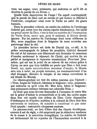 tous, ses anges; vous, puissants, qui exécutez ce qu'il dit et
 écoutez la parole de ses lèvres. »
    Quelle belle description de l'ange ! Un esprit contemplatif,
 que la parole de Dieu met en extase et qui trouve sa félicité à
 l'exécuter, coopérant ainsi avec le Verbe au salut du genre
 humain.
    Dans la première collecte, on exalte les mérites de l'archange
 Gabriel qui, entre tous les autres esprits bienheureux, fut initié
 au grand secret de Dieu, c'est-à-dire au mystère de l'Incarnation
 du Verbe divin, secret que, pour le moment, le démon devait
 ignorer. Par les mérites de l'archange dont nous célébrons la
fête, nous supplions donc le Seigneur de nous accorder son
 patronage dans le ciel.
    La première lecture est tirée de Daniel (ix, 21-26). A la
prière accompagnée de jeûnes du prophète, Gabriel descend
du ciel et lui annonce que désormais une douzaine de semaines
d'années seulement le séparent du Christ, qui mettra fin au
péché et inaugurera le royaume messianique. Pourtant Jéru-
salem, qui est sur le point de se relever de ses ruines grâce à
Cyrus, ne sera que trop infidèle au pacte que Dieu a fait avec
Israël, car, après soixante-deux semaines d'années, le Messie
sera mis à mort, un peuple nouveau, au commandement d'un
chef étranger, détruira le temple, et les ruines couvriront le
sol désolé du Moriah.
    Le répons-graduel est tiré du même psaume que l'introït :
« Vous, Anges de Yahweh, bénissez le Seigneur; vous, puissants,
qui exécutez ce qu'il vous dit. Mon âme, bénis le Seigneur;
mes puissances intimes bénissez son adorable Nom. »
    Le fruit que nous devons demander à l'occasion de cette fête
est la grâce d'imiter la promptitude et le zèle des saints anges
dans leur vol rapide aux ordres de Dieu. Cette disposition
d'obéissance et d'entière sujétion à la volonté de Dieu doit être
universelle et continue, de manière à constituer ce que saint
Paul appelle : rationabile obsequium vestrum.
   Le psaume-trait, au lieu d'être tiré des chants davidiques,
comme il est de règle, a été emprunté par le rédacteur moderne
de la messe à la narration évangélique. Le mérite de Gabriel
est intimement lié au mystère de l'Incarnation annoncé à la
 
