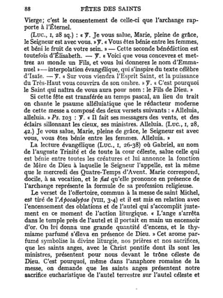 Vierge; c'est le consentement de celle-ci que l'archange rap-
porte à l'Éternel.
   ( L u c , i, 28 sq.) : « f. Je vous salue, Marie, pleine de grâce,
le Seigneur est avec vous. »y. « Vous êtes bénie entre les femmes,
et béni le fruit de votre sein. » — Cette seconde bénédiction est
toutefois d'Elisabeth. — y . « Voici que vous concevrez et met-
trez au monde un Fils, et vous lui donnerez le nom d'Emma-
nuel »—interpolation évangélique, qui s'inspire du texte célèbre
d'Isaïe. — y . « Sur vous viendra l'Esprit Saint, et la puissance
du Très-Haut vous couvrira de son ombre. » y . « C'est pourquoi
le Saint qui naîtra de vous aura pour nom : le Fils de Dieu. »
   Si cette fête est transférée au temps pascal, au lieu du trait
on chante le psaume alléluiatique que le rédacteur moderne
de cette messe a composé des deux versets suivants : « Alléluia,
alléluia. » Ps. 103 : y. « Il fait ses messagers des vents, et des
éclairs sillonnant les cieux, ses ministres. Alléluia. ( L u c , 1, 28,
42.) Je vous salue, Marie, pleine de grâce, le Seigneur est avec
vous, vous êtes bénie entre les femmes. Alléluia. »
   La lecture évangélique ( L u c , 1, 26-38) où Gabriel, au nom
de l'auguste Trinité et de toute la cour céleste, salue celle qui
est bénie entre toutes les créatures et lui annonce la fonction
de Mère de Dieu à laquelle le Seigneur l'appelle, est la même
que le mercredi des Quatre-Temps d'Avent. Marie correspond,
docile, à sa vocation, et le fiât qu'elle prononce en présence de
l'archange représente la formule de sa profession religieuse.
   Le verset de l'offertoire, commun à la messe de saint Michel,
est tiré de Y Apocalypse (vin, 3-4) et il est mis en relation avec
l'encensement des oblations et de l'autel qui s'accomplit juste-
ment en ce moment de l'action liturgique. « L'ange s'arrêta
dans le temple près de l'autel et il portait en main un encensoir
d'or. On lui donna une grande quantité d'encens, et le thy-
miame parfumé s'éleva en présence de Dieu. » Cet arôme par-
 fumé symbolise la divine liturgie, nos prières et nos sacrifices,
 que les saints anges, avec le Christ pontife dont ils sont les
 ministres, présentent pour nous devant le trône céleste de
 Dieu. C'est pourquoi, même dans l'anaphore romaine de la
 messe, on demande que les saints anges présentent notre
sacrifice eucharistique de l'autel terrestre sur l'autel céleste et
 