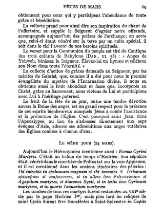 obtiennent pour ceux qui y participent l'abondance de toute
grâce et bénédiction.
   La collecte prend pour ainsi dire son inspiration du chant de
l'offertoire, et supplie le Seigneur d'agréer notre offrande,
accompagnée aujourd'hui des prières de l'archange; en sorte
que, celui-ci étant vénéré sur la terre par un culte spécial, il
soit dans le ciel l'avocat de nos besoins spirituels.
   Le verset pour la Communion du peuple est tiré du Cantique
des trois enfants de Babylone (DAN., III, 58) : « Anges de
Yahweh, bénissez le Seigneur. Élevez-lui un hymne et célébrez
son Nom dans toute l'éternité. »
   La collecte d'action de grâces demande au Seigneur, par les
mérites de Gabriel, que, comme il a été pour nous le premier
évangéliste du mystère de l'Incarnation divine, il nous en
obtienne aussi le fruit abondant et fasse que, incorporés au
Christ, grâce au Sacrement, nous vivions de Lui et participions
avec Lui à l'héritage paternel.
   Le fruit de la fête de ce jour, outre une tendre dévotion
envers la Reine des anges, est un grand respect pour la présence
de ces esprits bienheureux auxquels Jésus a confié l'assistance
et la protection de l'Église. C'est pourquoi saint Jean, dans
l'Apocalypse, au heu de s'adresser directement aux sept
évêques d'Asie, adresse ses admonitions aux anges tutélaires
des Églises confiées à chacun d'eux.

                    L E MÊME JOUR (24 MARS).

   Aujourd'hui le Hiéronymien mentionne aussi : Romae Cyrini
Martyris. C'était un tribun du temps d'Hadrien. Son sépulcre
était vénéré dans le cimetière de Prétextât sur la voie Appienne,
et il est mentionné dans les anciens itinéraires des pèlerins :
Ibi intrabis in speluncam magnam et ibi inventes S. Urbanum
episcopum et confessor em, et in altero loco Felicissimum et
A gapitum martyres, et diaconos Syxti, et in tertio loco Cyrinum
martyrem, et in quarto Ianuarium martyrem.
                                                            e
   Les tombes de tous ces martyrs furent restaurées au v m siè-
                             e r
cle par le pape Hadrien I ; mais plus tard les reliques de
saint Cyrin durent être transférées à Saint-Sylvestre in Capite
 
