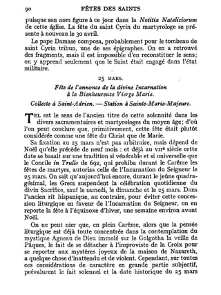 puisque son nom figure à ce jour dans la Notitia Nataliciorum
de cette église. La fête du saint Cyrin du martyrologe se pré-
sente à nouveau le 30 avril.
  Le pape Damase composa, probablement pour le tombeau de
saint Cyrin tribun, une de ses épigraphes. On en a retrouvé
des fragments, mais il est impossible d'en reconstituer le sens;
on y apprend seulement que le Saint était engagé dans l'état
militaire.
                            25 MARS.
           Fête de V annonce de la divine Incarnation
                à la Bienheureuse Vierge Marie.
  Collecte à Saint-Adrien. — Station à Sainte-Marie-Majeure.

T   EL est le sens de l'ancien titre de cette solennité dans les
     divers sacramentaires et martyrologes du moyen âge; d'où
l'on peut conclure que, primitivement, cette fête était plutôt
considérée comme une fête du Christ que de Marie.
   Sa fixation au 25 mars n'est pas arbitraire, mais dépend de
Noël qu'elle précède de neuf mois : et déjà au V I I siècle cette
                                                     E




date se basait sur une tradition si vénérable et si universelle que
le Concile in Trullo de 692, qui prohiba durant le Carême les
fêtes de martyrs, autorisa celle de l'Incarnation du Seigneur le
25 mars. On sait qu'aujourd'hui encore, durant le jeûne quadra-
gésimal, les Grecs suspendent la célébration quotidienne du
divin Sacrifice, sauf le samedi, le dimanche et le 25 mars. Dans
l'ancien rit hispanique, au contraire, pour éviter cette conces-
sion liturgique en faveur de l'Incarnation du Seigneur, on en
reporte la fête à l'équinoxe d'hiver, une semaine environ avant
Noël.
   On ne peut nier que, en plein Carême, alors que la pensée
liturgique est déjà toute concentrée dans la contemplation du
mystique Agneau de Dieu immolé sur le Golgotha la veille de
Pâques, le fait de se détacher à l'improviste de la Croix pour
se reporter aux mystères joyeux de la maison de Nazareth,
a quelque chose d'inattendu et de violent. Cependant, sur toutes
ces considérations de caractère en grande partie subjectif,
prévalurent le fait solennel et la date historique du 25 mars
 