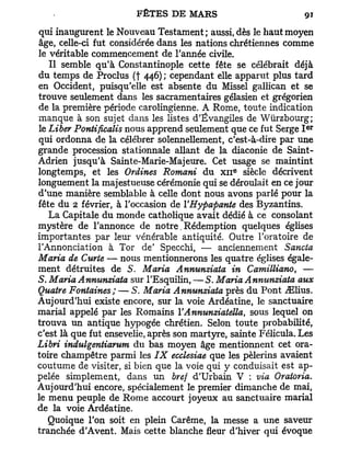 qui inaugurent le Nouveau Testament; aussi, dès le haut moyen
âge, celle-ci fut considérée dans les nations chrétiennes comme
le véritable commencement de l'année civile.
   Il semble qu'à Constantinople cette fête se célébrait déjà
du temps de Proclus (f 446) ; cependant elle apparut plus tard
en Occident, puisqu'elle est absente du Missel gallican et se
trouve seulement dans les sacramentaires gélasien et grégorien
de la première période carolingienne. A Rome, toute indication
manque à son sujet dans les listes d'Évangiles de Wùrzbourg;
                                                                 e r
le Liber Pontificalis nous apprend seulement que ce fut Serge I
qui ordonna de la célébrer solennellement, c'est-à-dire par une
grande procession stationnale allant de la diaconie de Saint-
Adrien jusqu'à Sainte-Marie-Majeure. Cet usage se maintint
                                               e
longtemps, et les Ordines Romani du x n siècle décrivent
longuement la majestueuse cérémonie qui se déroulait en ce jour
d'une manière semblable à celle dont nous avons parlé pour la
fête du 2 février, à l'occasion de YHypapante des Byzantins.
   La Capitale du monde catholique avait dédié à ce consolant
mystère de l'annonce de notre. Rédemption quelques églises
importantes par leur vénérable antiquité. Outre l'oratoire de
l'Annonciation à Tor de' Specchi, — anciennement Sancta
Maria de Curie — nous mentionnerons les quatre églises égale-
ment détruites de S. Maria Annunziata in Camilliano, —
S. Maria Annunziata sur l'Esquilin, — S . Maria Annunziata aux
Quatre Fontaines; — S. Maria Annunziata près du Pont ^Elius.
Aujourd'hui existe encore, sur la voie Ardéatine, le sanctuaire
mariai appelé par les Romains YAnnunziatella, sous lequel on
trouva un antique hypogée chrétien. Selon toute probabilité,
c'est là que fut ensevelie, après son martyre, sainte Félicula. Les
Libri indulgentiarum du bas moyen âge mentionnent cet ora-
toire champêtre parmi les IX ecclesiae que les pèlerins avaient
coutume de visiter, si bien que la voie qui y conduisait est ap-
pelée simplement, dans un bref d'Urbain V : via Oratoria.
Aujourd'hui encore, spécialement le premier dimanche de mai,
le menu peuple de Rome accourt joyeux au sanctuaire mariai
de la voie Ardéatine.
   Quoique l'on soit en plein Carême, la messe a une saveur
tranchée d'Avent. Mais cette blanche fleur d'hiver qui évoque
 