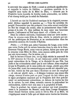 le souvenir des neiges de Noël, a aussi sa profonde signification
et rappelle la toison de Gédéon, — gracieux symbole de la
virginité sans tache de la Mère de Dieu, — trouvée par le
Prophète toute humide de fraîche rosée printanière, au milieu
d'un champ brûlé par le soleil de Palestine.

   L'introït est tiré de l'habituel cantique de la virginité, comme
saint Jérôme appelait le psaume 44 : « Tous les notables du
peuple t'honoreront par des présents; à sa suite seront conduites
au Roi les vierges ses amies; elles se présenteront dans l'allé-
gresse et la joie. Ps. Que jaillisse de mon cœur une heureuse
parole; j'adresserai au Roi mon chant. »y. « Gloire, etc. »
   Dans la collecte suivante, l'insistance mise sur cette incise :
Nous la croyons vraie Mère de Dieu, révèle la période qui sui-
vit les polémiques de Nestorius et sa condamnation dans les
premières sessions du Concile d'Éphèse.
   Prière. — « 0 Dieu qui, selon l'annonce de l'ange, avez voulu
que votre Verbe prît la nature humaine dans le sein de la bien-
heureuse Vierge Marie, nous vous en prions, faites que nous qui
la croyons vraie Mère de Dieu, nous soyons aidés près de vous
par son intercession. Par le même, etc. »
   Suit la lecture d'ISAiE (vu, 10-15) déjà récitée le mercredi de
      e
la I I I semaine de l'Avent, où est clairement prédit l'enfante-
ment miraculeux de la Vierge, et la divinité de son Fils. Les
Juifs et les rationalistes nient que le mot hébreu Aima employé
ici par le Prophète, ait le sens précis de vierge, plutôt que celui
                                                            n

de jeune fille; mais les commentateurs sacrés ont répondu que,
en fait, toutes les fois que dans l'Écriture ce mot est employé
— et cela est plutôt rare, — il désigne toujours une jeune fille
vierge, comme d'autre part on peut l'arguer du fait même que
le signe prodigieux annoncé par le Prophète doit être précisé-
ment un enfantement miraculeux, en dehors de toutes les lois
 de la nature. Le mot Aima, entendu comme le prétendent les
 rationalistes, enlève tout son sens à la prophétie d'Isaïe.
    Dans le graduel, les versets qui suivent ont trait première-
 ment à la personne du Messie; mais dans l'usage liturgique,
 étant donné l'intime union entre le Divin Fils et sa Mère, ils
 s'appliquent aussi à Celle qui est bénie entre toutes les femmes.
 